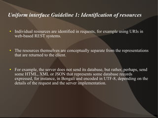 Uniform interface Guideline 1: Identification of resources Individual resources are identified in requests, for example using URIs in web-based REST systems.  The resources themselves are conceptually separate from the representations that are returned to the client.  For example, the server does not send its database, but rather, perhaps, send some HTML, XML or JSON that represents some database records expressed, for instance, in Bengali and encoded in UTF-8, depending on the details of the request and the server implementation. 
