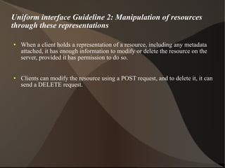 Uniform interface Guideline 2: Manipulation of resources through these representations When a client holds a representation of a resource, including any metadata attached, it has enough information to modify or delete the resource on the server, provided it has permission to do so. Clients can modify the resource using a POST request, and to delete it, it can send a DELETE request. 