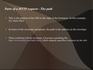 Parts of a HTTP request - The path This is the portion of the URI to the right of the hostname. In this example, it's  /index.html.  In terms of the envelope metaphore, the path is the address on the envelope.  When combined with the hostname, it becomes something like  http://www.oreilly.com/index.html , which uniquely specifies a resource on the web. 