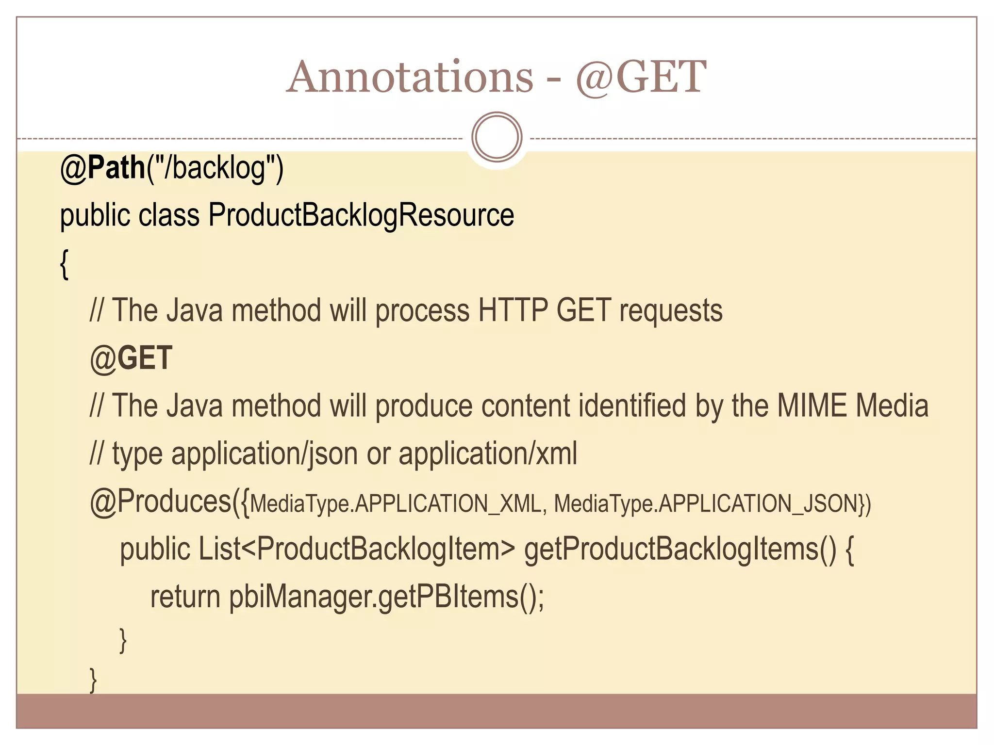 Annotations - @GET @Path("/backlog") public class ProductBacklogResource { // The Java method will process HTTP GET requests @GET // The Java method will produce content identified by the MIME Media // type application/json or application/xml @Produces({MediaType.APPLICATION_XML, MediaType.APPLICATION_JSON}) public List<ProductBacklogItem> getProductBacklogItems() { return pbiManager.getPBItems(); } } 