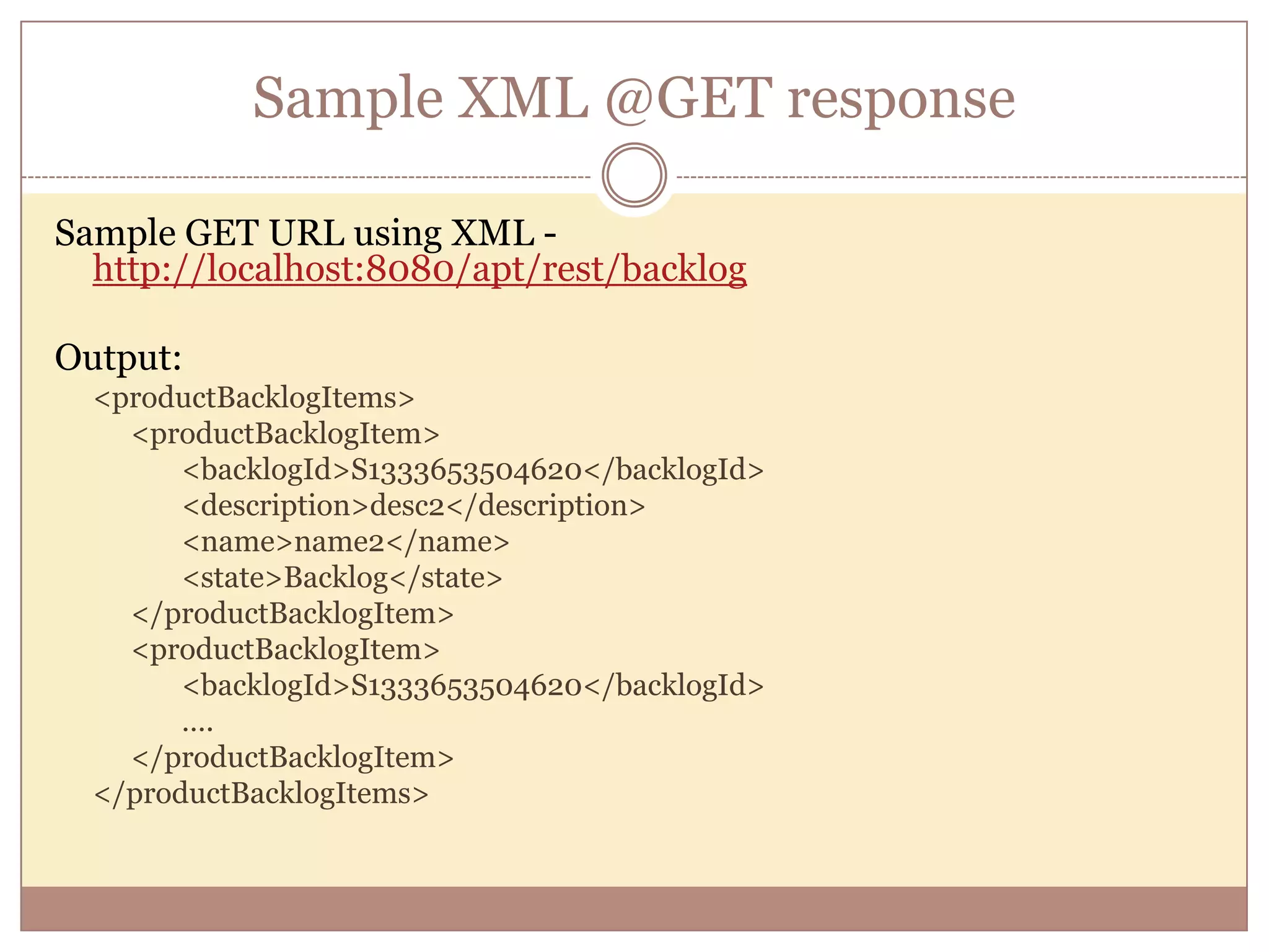 Sample XML @GET response Sample GET URL using XML - http://localhost:8080/apt/rest/backlog Output: <productBacklogItems> <productBacklogItem> <backlogId>S1333653504620</backlogId> <description>desc2</description> <name>name2</name> <state>Backlog</state> </productBacklogItem> <productBacklogItem> <backlogId>S1333653504620</backlogId> …. </productBacklogItem> </productBacklogItems> 