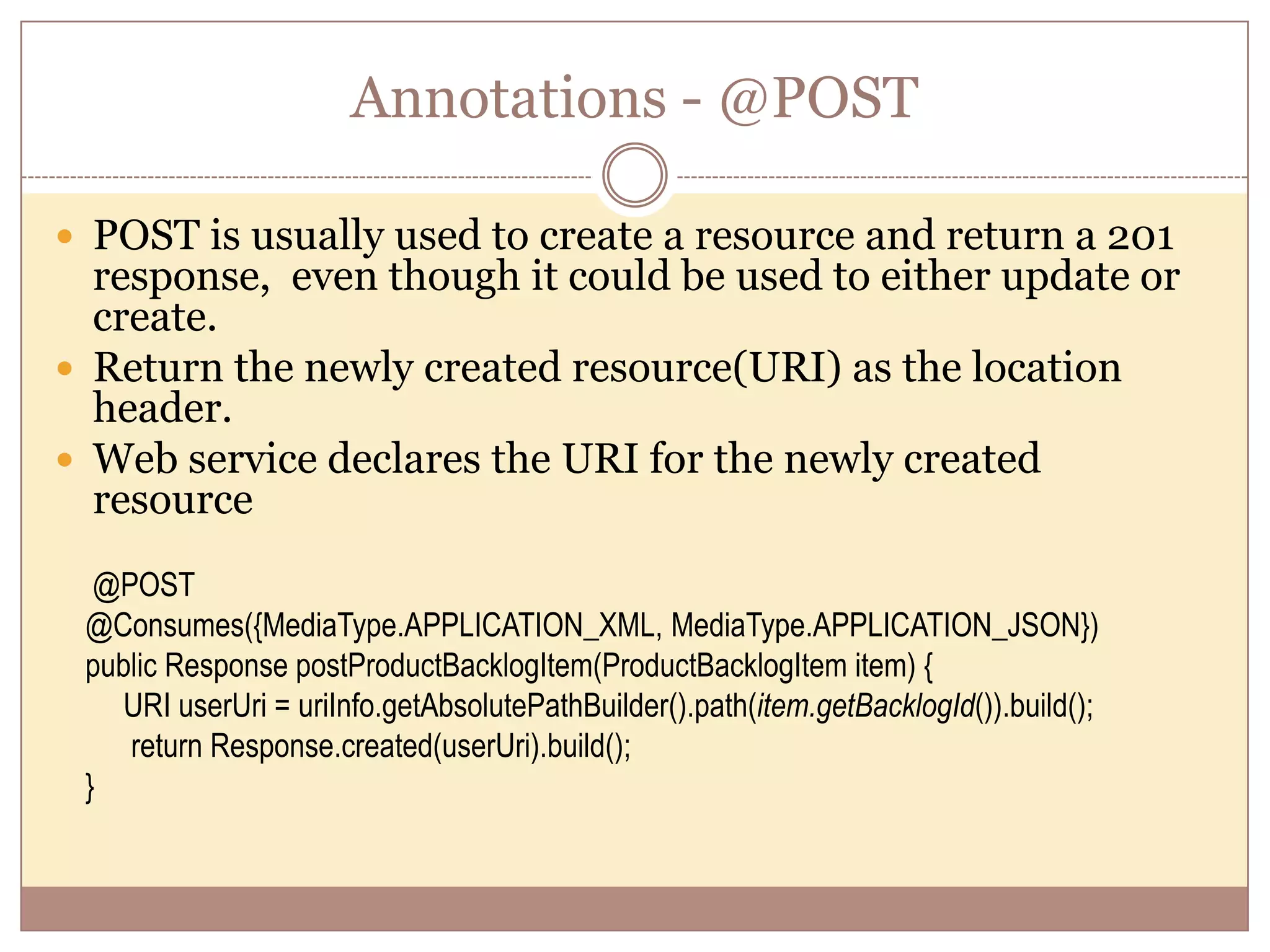 Annotations - @POST  POST is usually used to create a resource and return a 201 response, even though it could be used to either update or create.  Return the newly created resource(URI) as the location header.  Web service declares the URI for the newly created resource @POST @Consumes({MediaType.APPLICATION_XML, MediaType.APPLICATION_JSON}) public Response postProductBacklogItem(ProductBacklogItem item) { URI userUri = uriInfo.getAbsolutePathBuilder().path(item.getBacklogId()).build(); return Response.created(userUri).build(); } 