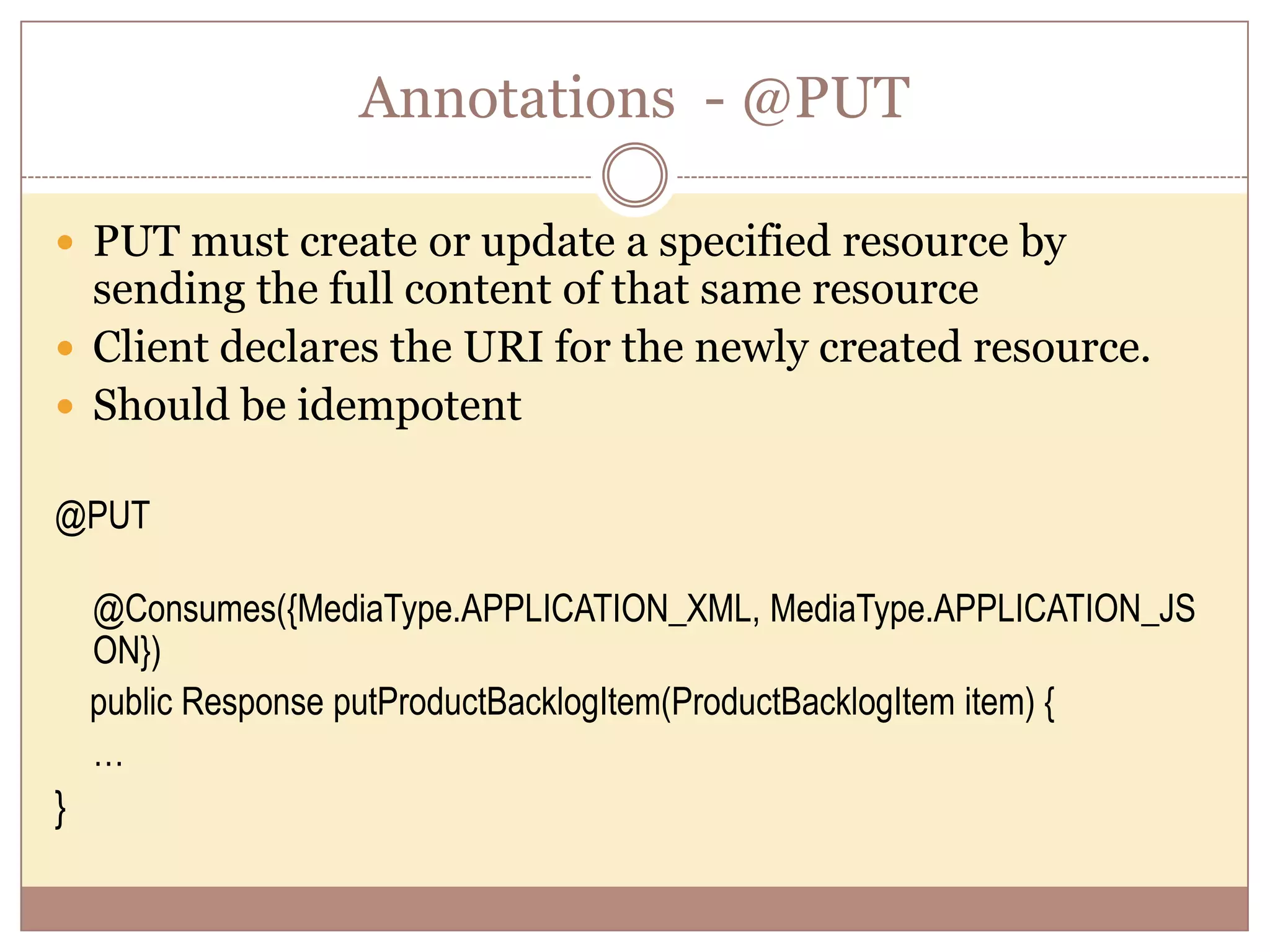 Annotations - @PUT  PUT must create or update a specified resource by sending the full content of that same resource  Client declares the URI for the newly created resource.  Should be idempotent @PUT @Consumes({MediaType.APPLICATION_XML, MediaType.APPLICATION_JS ON}) public Response putProductBacklogItem(ProductBacklogItem item) { … } 