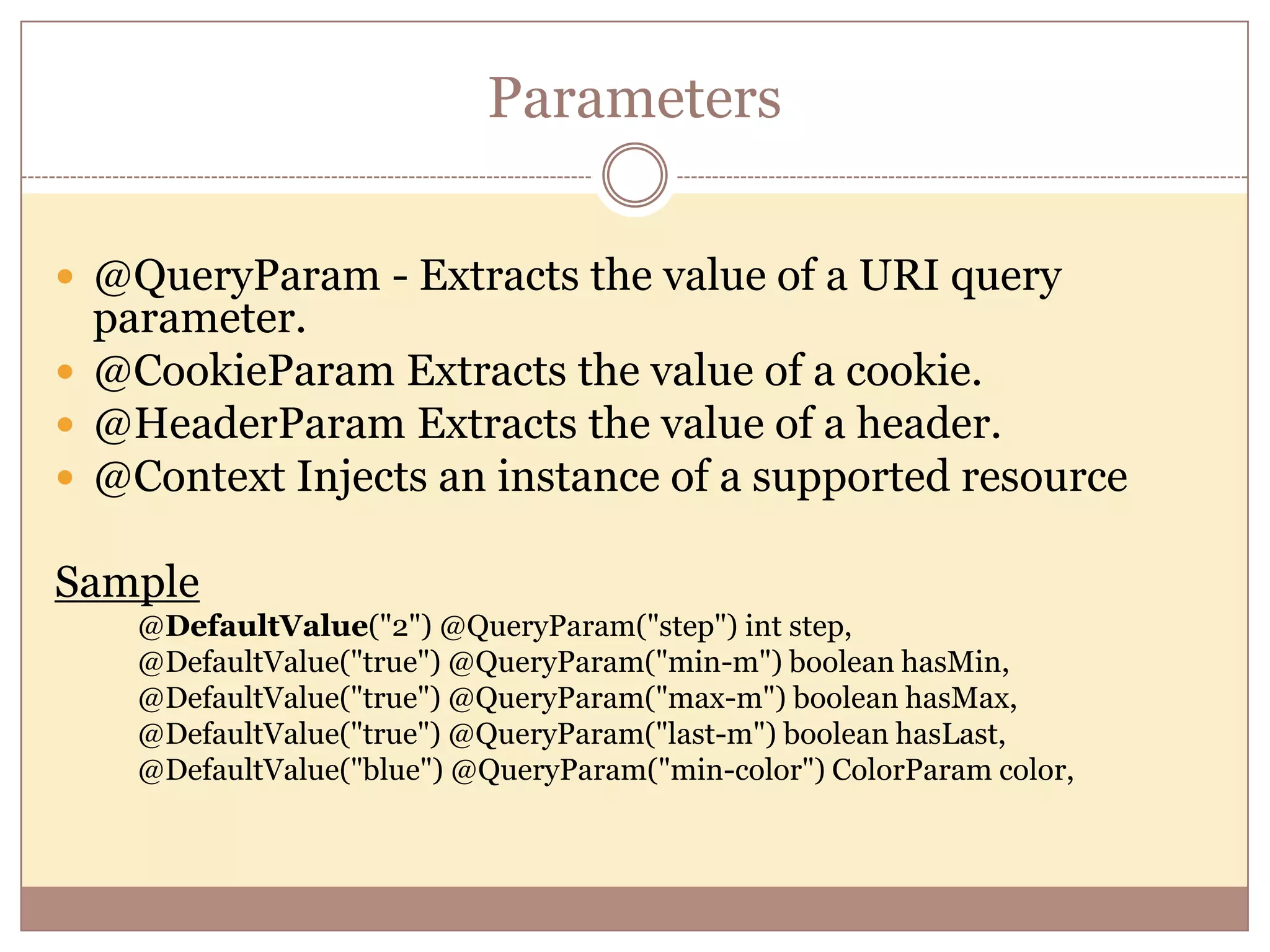 Parameters  @QueryParam - Extracts the value of a URI query parameter.  @CookieParam Extracts the value of a cookie.  @HeaderParam Extracts the value of a header.  @Context Injects an instance of a supported resource Sample @DefaultValue("2") @QueryParam("step") int step, @DefaultValue("true") @QueryParam("min-m") boolean hasMin, @DefaultValue("true") @QueryParam("max-m") boolean hasMax, @DefaultValue("true") @QueryParam("last-m") boolean hasLast, @DefaultValue("blue") @QueryParam("min-color") ColorParam color, 