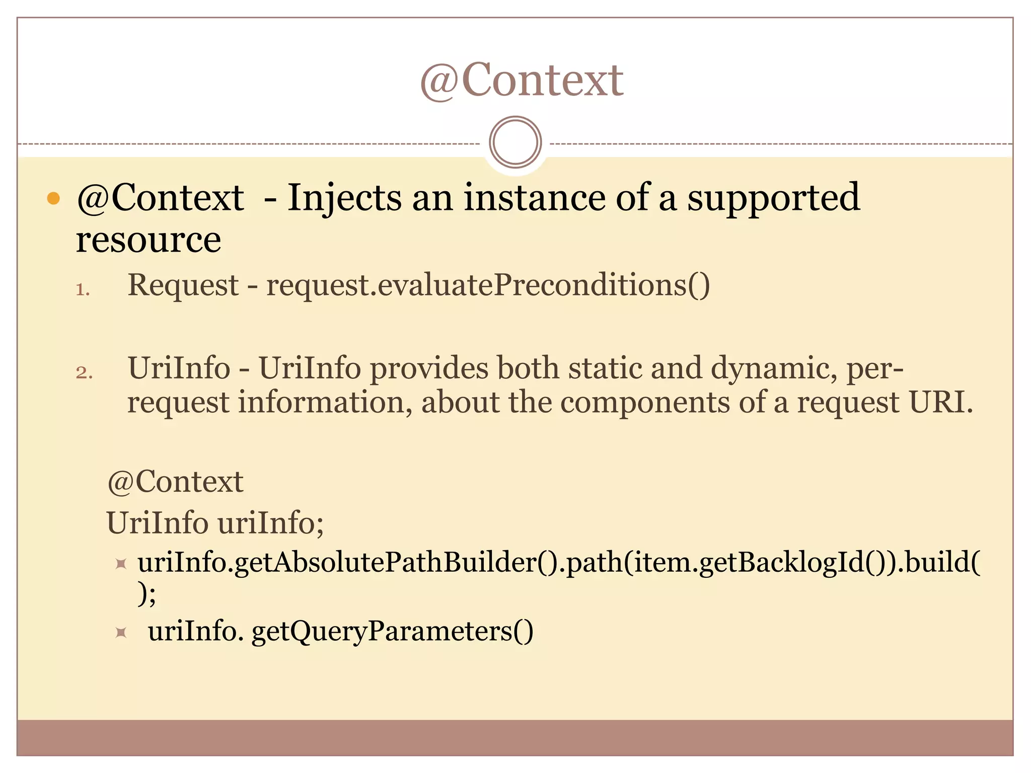 @Context  @Context - Injects an instance of a supported resource 1. Request - request.evaluatePreconditions() 2. UriInfo - UriInfo provides both static and dynamic, per- request information, about the components of a request URI. @Context UriInfo uriInfo; uriInfo.getAbsolutePathBuilder().path(item.getBacklogId()).build( );  uriInfo. getQueryParameters() 