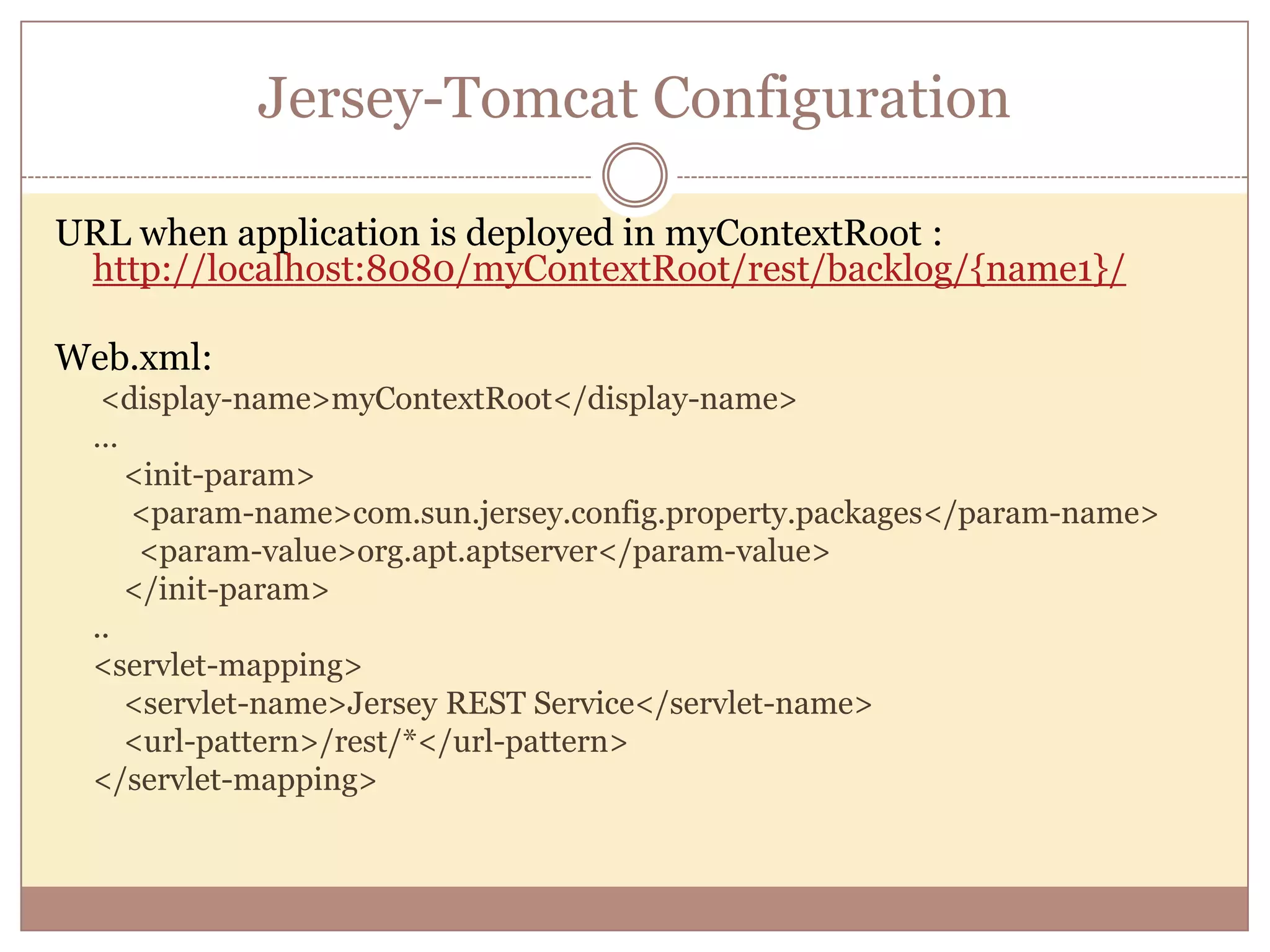 Jersey-Tomcat Configuration URL when application is deployed in myContextRoot : http://localhost:8080/myContextRoot/rest/backlog/{name1}/ Web.xml: <display-name>myContextRoot</display-name> … <init-param> <param-name>com.sun.jersey.config.property.packages</param-name> <param-value>org.apt.aptserver</param-value> </init-param> .. <servlet-mapping> <servlet-name>Jersey REST Service</servlet-name> <url-pattern>/rest/*</url-pattern> </servlet-mapping> 