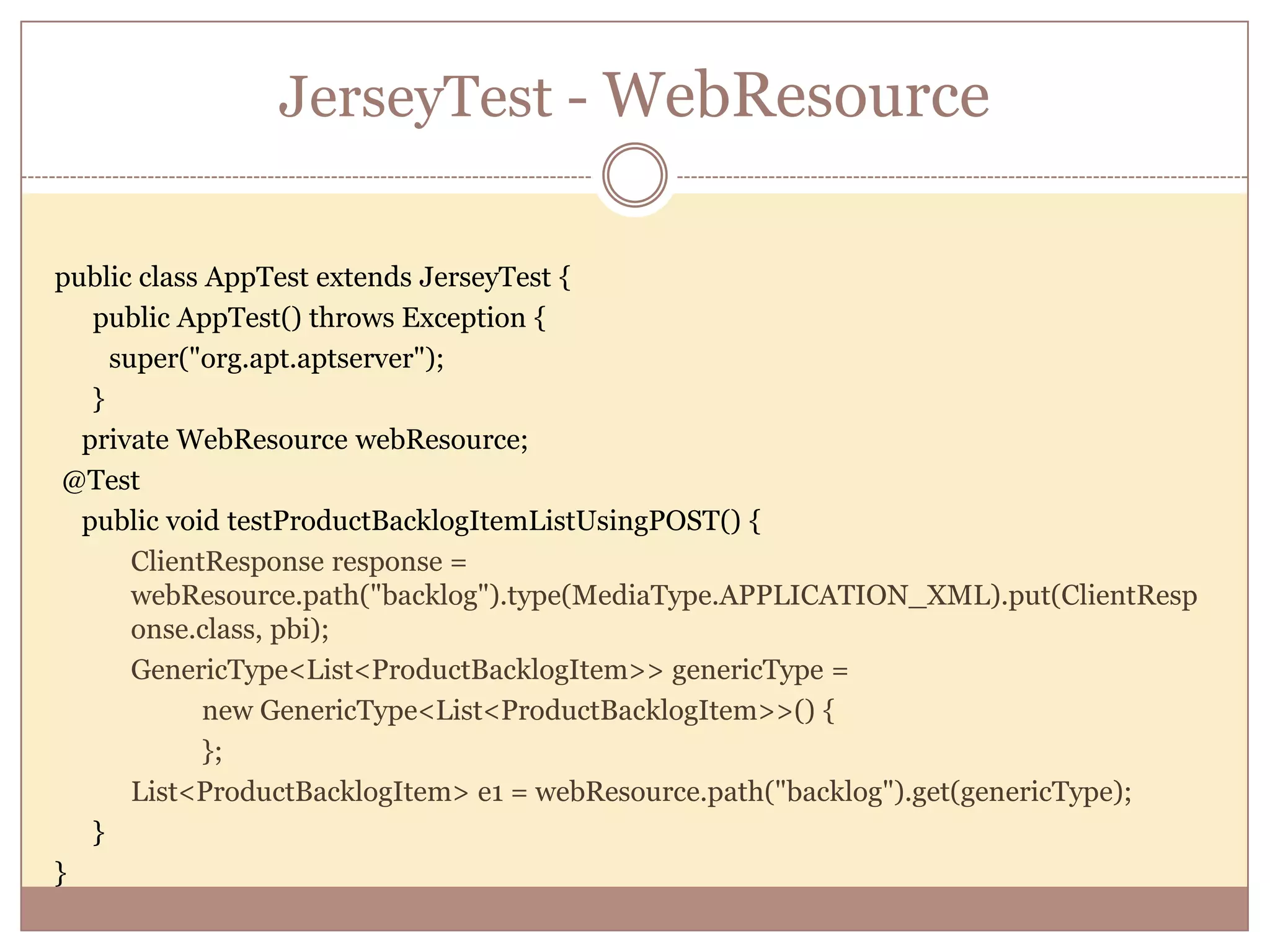 JerseyTest - WebResource public class AppTest extends JerseyTest { public AppTest() throws Exception { super("org.apt.aptserver"); } private WebResource webResource; @Test public void testProductBacklogItemListUsingPOST() { ClientResponse response = webResource.path("backlog").type(MediaType.APPLICATION_XML).put(ClientResp onse.class, pbi); GenericType<List<ProductBacklogItem>> genericType = new GenericType<List<ProductBacklogItem>>() { }; List<ProductBacklogItem> e1 = webResource.path("backlog").get(genericType); } } 
