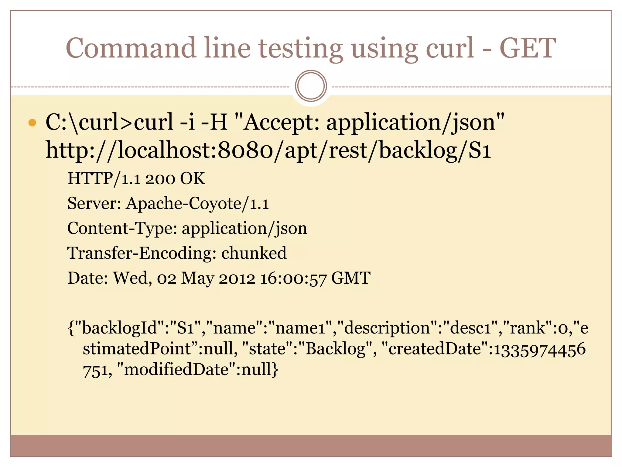 Command line testing using curl - GET  C:curl>curl -i -H "Accept: application/json" http://localhost:8080/apt/rest/backlog/S1 HTTP/1.1 200 OK Server: Apache-Coyote/1.1 Content-Type: application/json Transfer-Encoding: chunked Date: Wed, 02 May 2012 16:00:57 GMT {"backlogId":"S1","name":"name1","description":"desc1","rank":0,"e stimatedPoint”:null, "state":"Backlog", "createdDate":1335974456 751, "modifiedDate":null} 