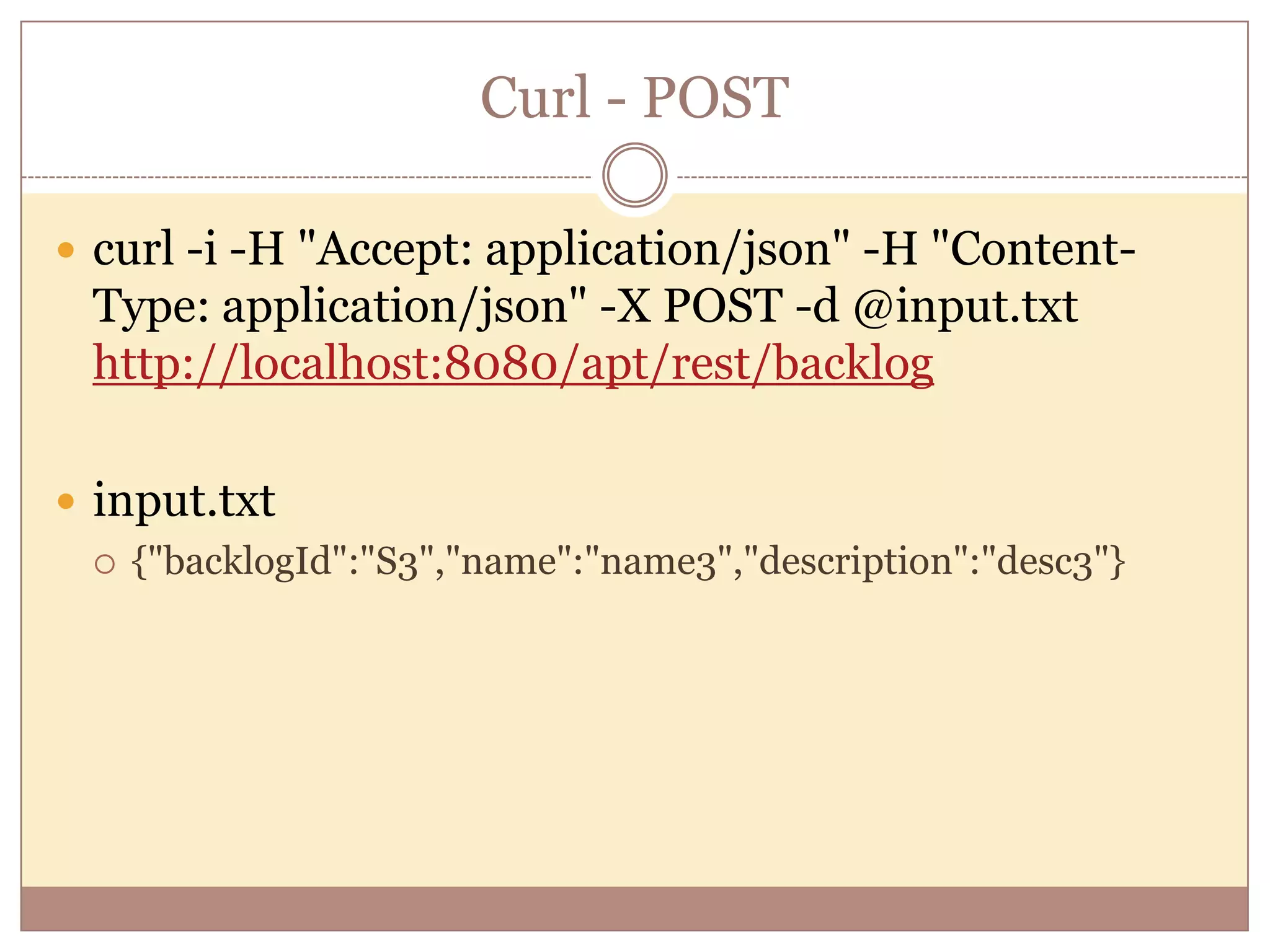 Curl - POST  curl -i -H "Accept: application/json" -H "Content- Type: application/json" -X POST -d @input.txt http://localhost:8080/apt/rest/backlog  input.txt  {"backlogId":"S3","name":"name3","description":"desc3"} 