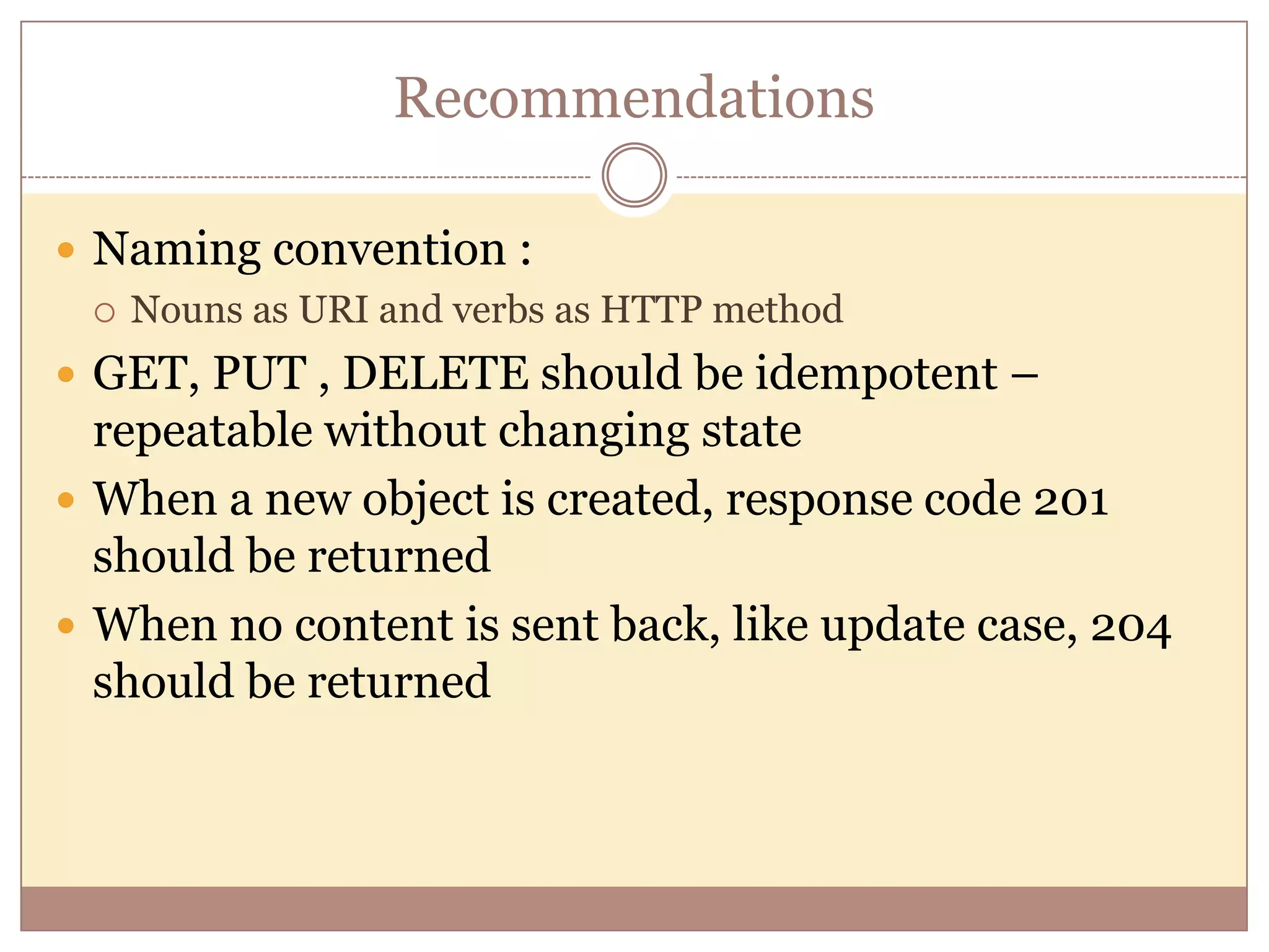 Recommendations  Naming convention :  Nouns as URI and verbs as HTTP method  GET, PUT , DELETE should be idempotent – repeatable without changing state  When a new object is created, response code 201 should be returned  When no content is sent back, like update case, 204 should be returned 