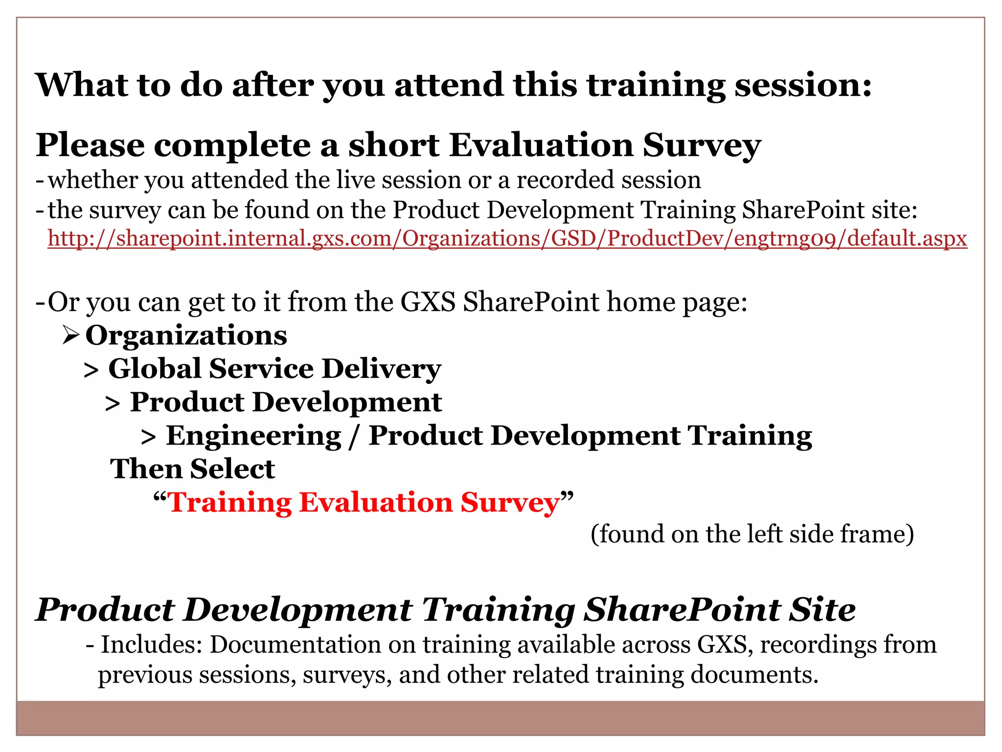 What to do after you attend this training session: Please complete a short Evaluation Survey - whether you attended the live session or a recorded session - the survey can be found on the Product Development Training SharePoint site: http://sharepoint.internal.gxs.com/Organizations/GSD/ProductDev/engtrng09/default.aspx -Or you can get to it from the GXS SharePoint home page:  Organizations > Global Service Delivery > Product Development > Engineering / Product Development Training Then Select “Training Evaluation Survey” (found on the left side frame) Product Development Training SharePoint Site - Includes: Documentation on training available across GXS, recordings from previous sessions, surveys, and other related training documents. 