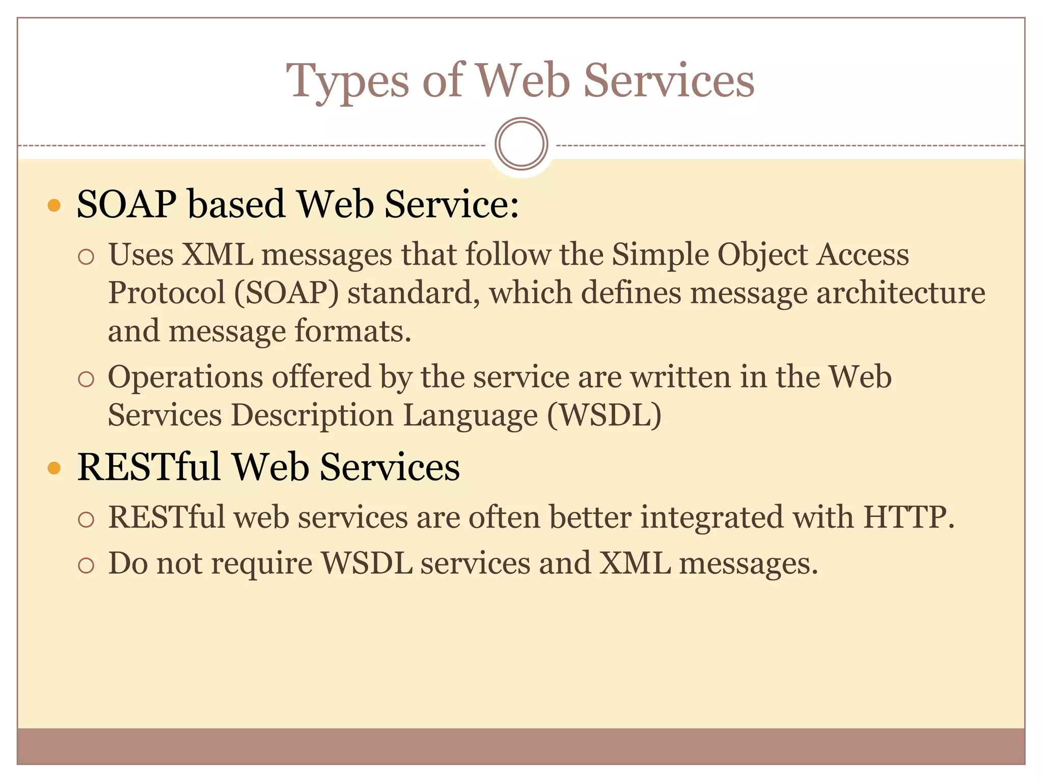 Types of Web Services  SOAP based Web Service:  Uses XML messages that follow the Simple Object Access Protocol (SOAP) standard, which defines message architecture and message formats.  Operations offered by the service are written in the Web Services Description Language (WSDL)  RESTful Web Services  RESTful web services are often better integrated with HTTP.  Do not require WSDL services and XML messages. 