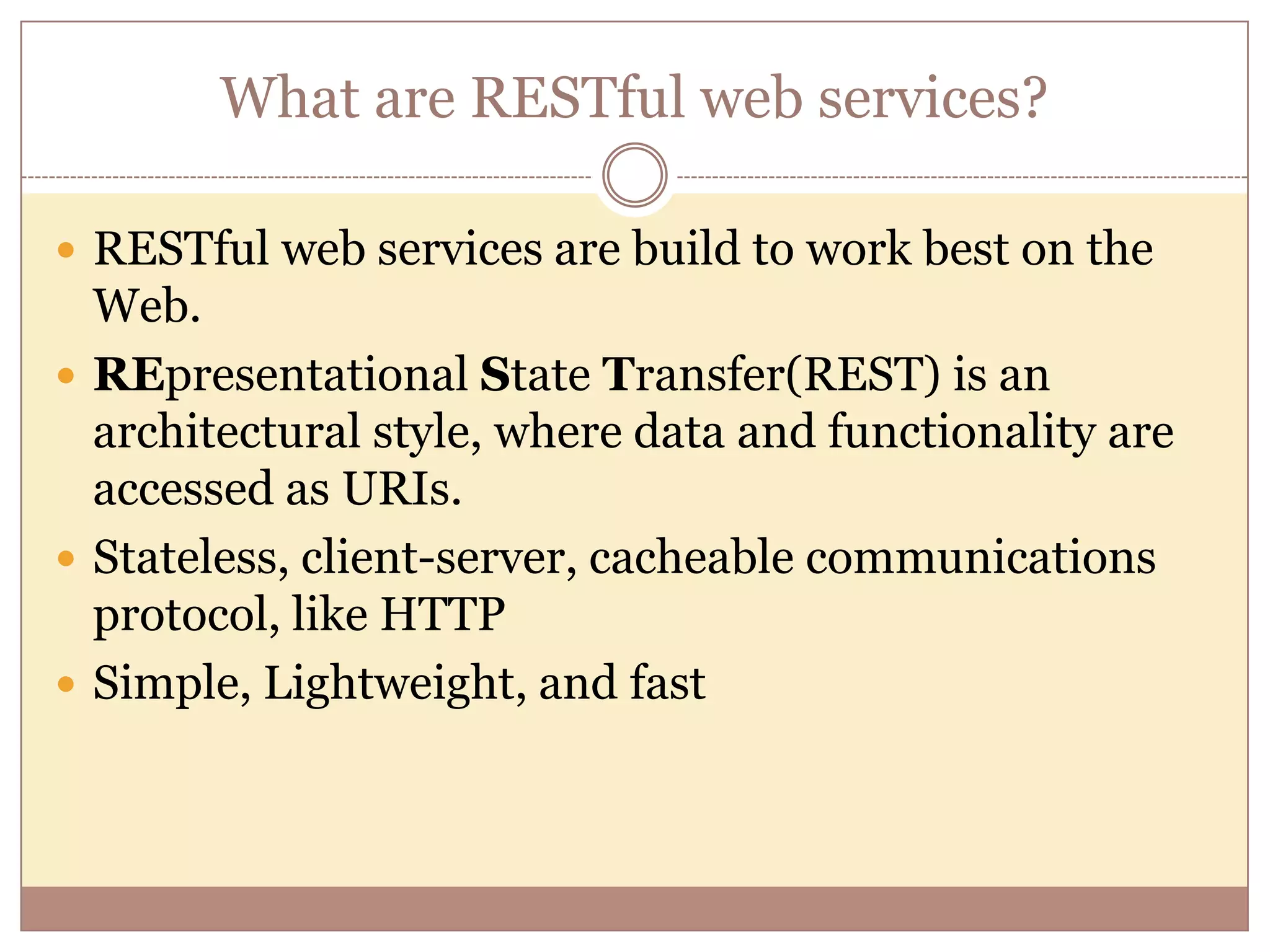 What are RESTful web services?  RESTful web services are build to work best on the Web.  REpresentational State Transfer(REST) is an architectural style, where data and functionality are accessed as URIs.  Stateless, client-server, cacheable communications protocol, like HTTP  Simple, Lightweight, and fast 