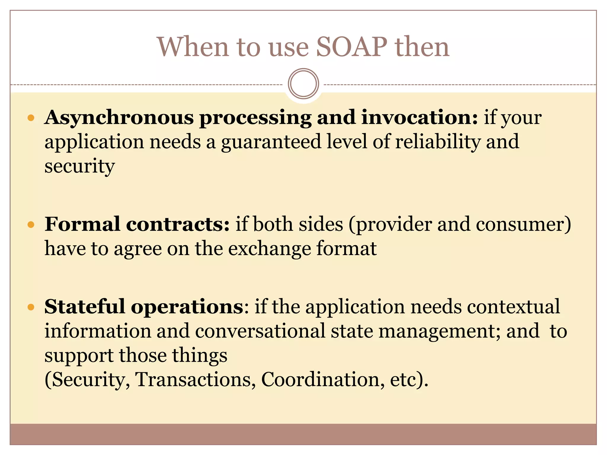 When to use SOAP then  Asynchronous processing and invocation: if your application needs a guaranteed level of reliability and security  Formal contracts: if both sides (provider and consumer) have to agree on the exchange format  Stateful operations: if the application needs contextual information and conversational state management; and to support those things (Security, Transactions, Coordination, etc). 