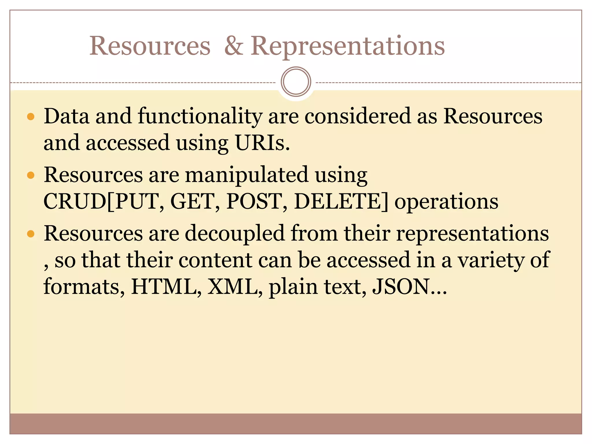 Resources & Representations  Data and functionality are considered as Resources and accessed using URIs.  Resources are manipulated using CRUD[PUT, GET, POST, DELETE] operations  Resources are decoupled from their representations , so that their content can be accessed in a variety of formats, HTML, XML, plain text, JSON… 