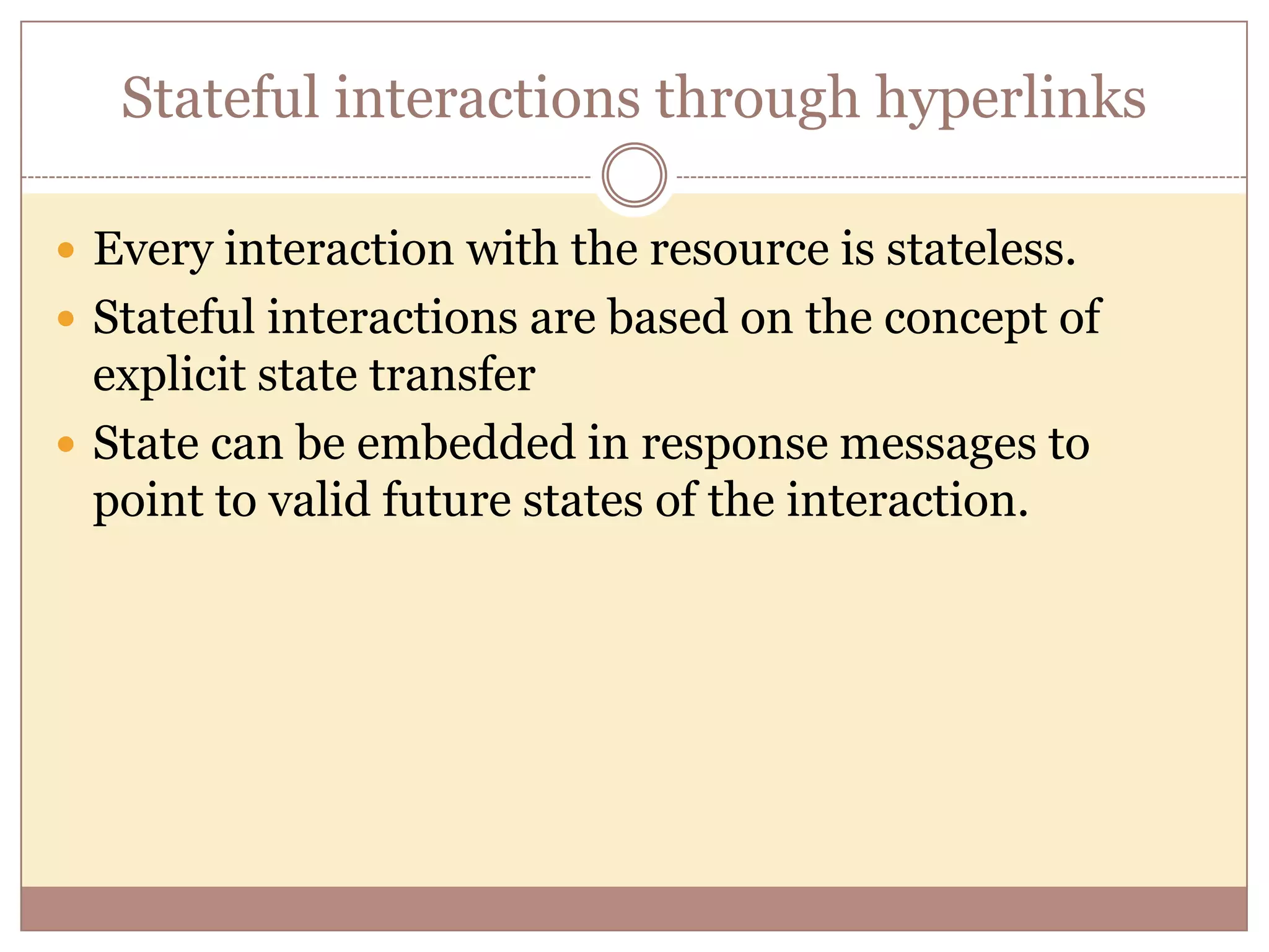 Stateful interactions through hyperlinks  Every interaction with the resource is stateless.  Stateful interactions are based on the concept of explicit state transfer  State can be embedded in response messages to point to valid future states of the interaction. 