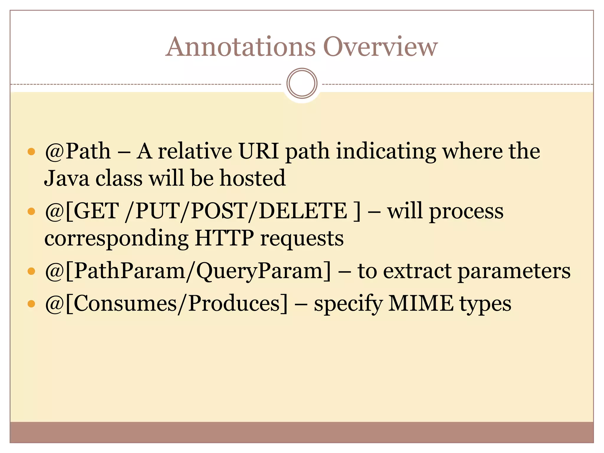 Annotations Overview  @Path – A relative URI path indicating where the Java class will be hosted  @[GET /PUT/POST/DELETE ] – will process corresponding HTTP requests  @[PathParam/QueryParam] – to extract parameters  @[Consumes/Produces] – specify MIME types 