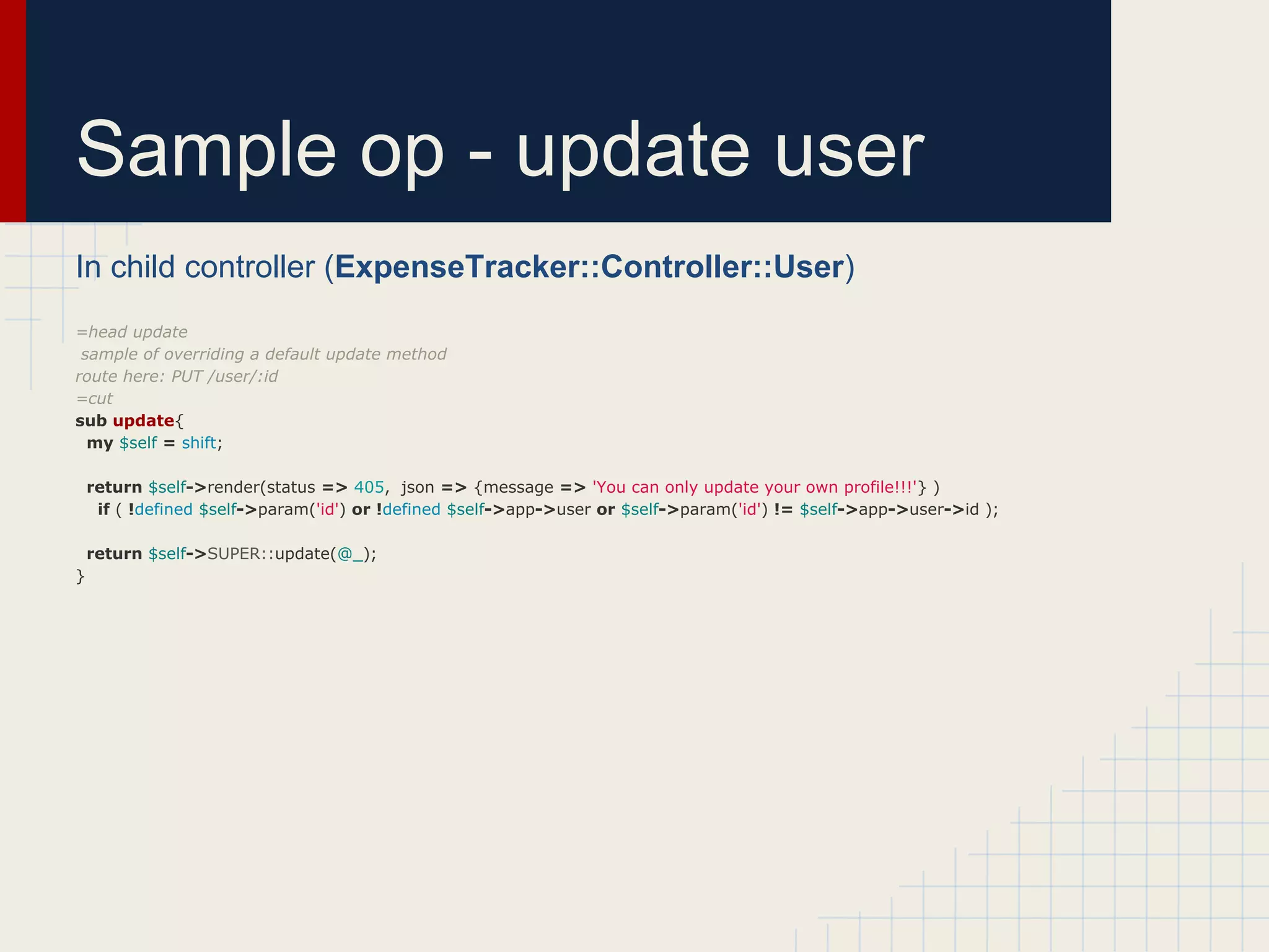 Sample op - update user
In child controller (ExpenseTracker::Controller::User)
=head update
 sample of overriding a default update method
route here: PUT /user/:id
=cut
sub update{
  my $self = shift;

    return $self->render(status => 405, json => {message => 'You can only update your own profile!!!'} )
     if ( !defined $self->param('id') or !defined $self->app->user or $self->param('id') != $self->app->user->id );

    return $self->SUPER::update(@_);
}
 