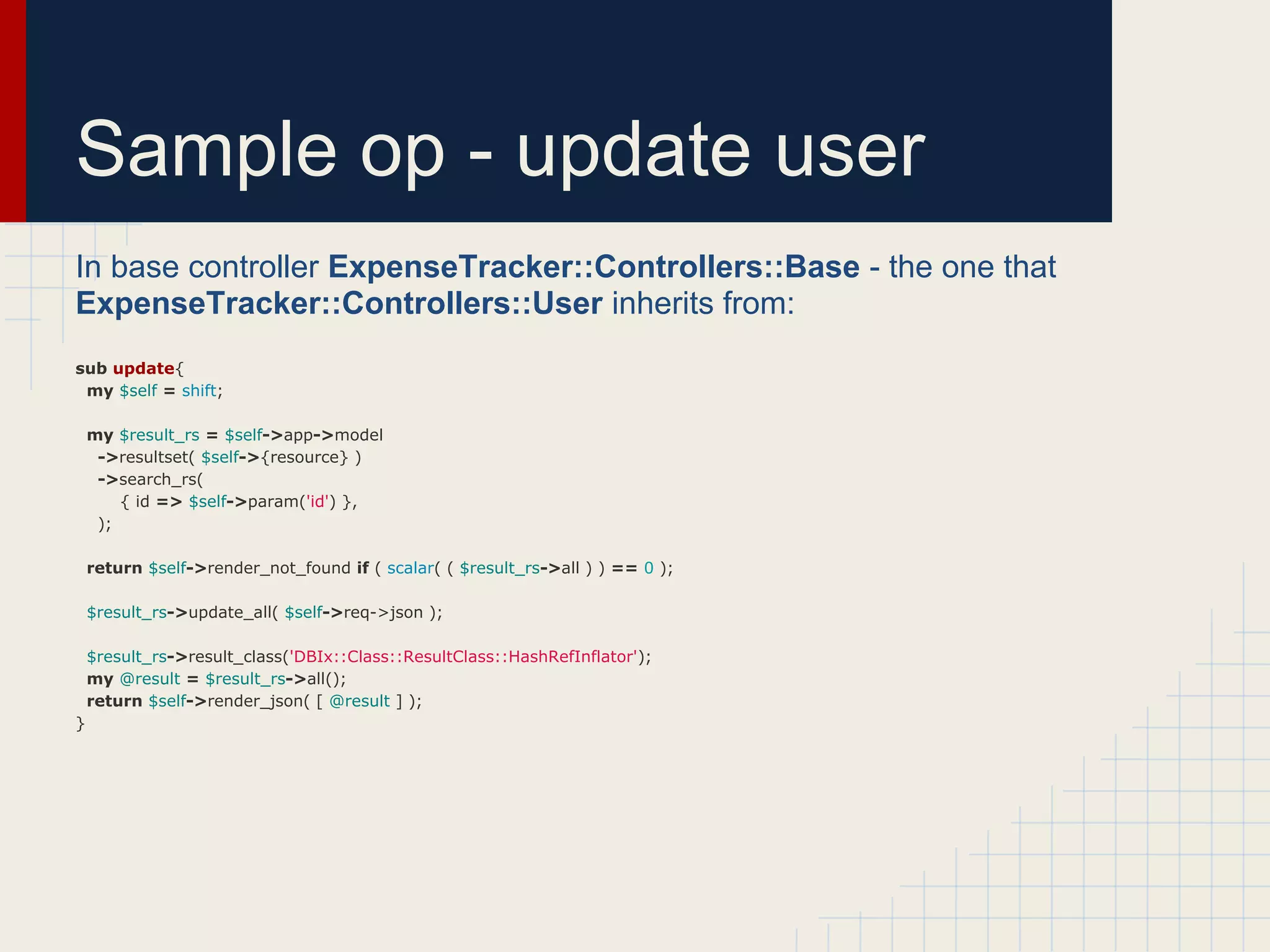 Sample op - update user
In base controller ExpenseTracker::Controllers::Base - the one that
ExpenseTracker::Controllers::User inherits from:
sub update{
 my $self = shift;

    my $result_rs = $self->app->model
     ->resultset( $self->{resource} )
     ->search_rs(
        { id => $self->param('id') },
     );

    return $self->render_not_found if ( scalar( ( $result_rs->all ) ) == 0 );

    $result_rs->update_all( $self->req->json );

    $result_rs->result_class('DBIx::Class::ResultClass::HashRefInflator');
    my @result = $result_rs->all();
    return $self->render_json( [ @result ] );
}
 