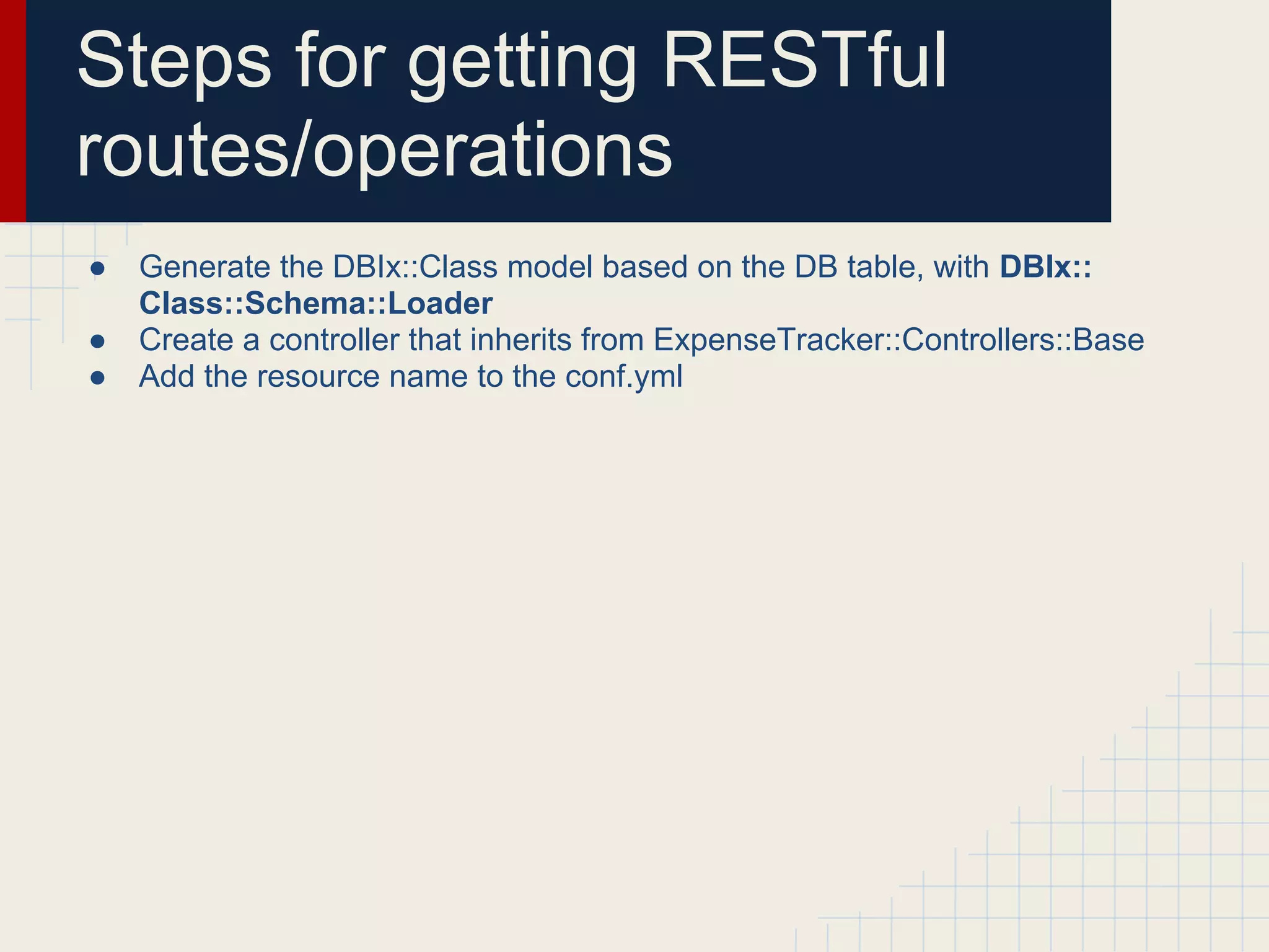 Steps for getting RESTful
routes/operations
●   Generate the DBIx::Class model based on the DB table, with DBIx::
    Class::Schema::Loader
●   Create a controller that inherits from ExpenseTracker::Controllers::Base
●   Add the resource name to the conf.yml
 