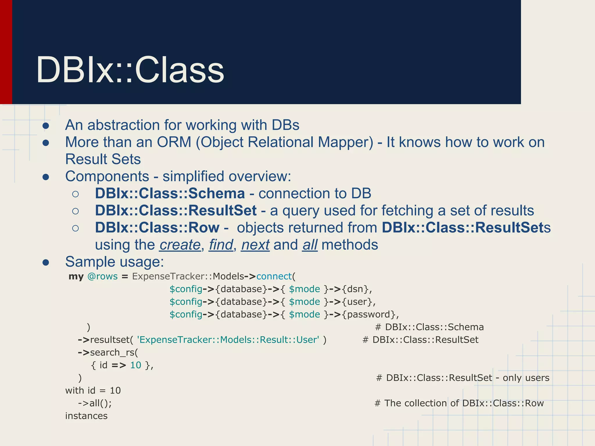 DBIx::Class
●   An abstraction for working with DBs
●   More than an ORM (Object Relational Mapper) - It knows how to work on
    Result Sets
●   Components - simplified overview:
     ○ DBIx::Class::Schema - connection to DB
     ○ DBIx::Class::ResultSet - a query used for fetching a set of results
     ○ DBIx::Class::Row - objects returned from DBIx::Class::ResultSets
        using the create, find, next and all methods
●   Sample usage:
     my @rows = ExpenseTracker::Models->connect(
                          $config->{database}->{ $mode }->{dsn},
                          $config->{database}->{ $mode }->{user},
                          $config->{database}->{ $mode }->{password},
         )                                                       # DBIx::Class::Schema
       ->resultset( 'ExpenseTracker::Models::Result::User' )  # DBIx::Class::ResultSet
       ->search_rs(
           { id => 10 },
       )                                                         # DBIx::Class::ResultSet - only users
    with id = 10
       ->all();                                                  # The collection of DBIx::Class::Row
    instances
 