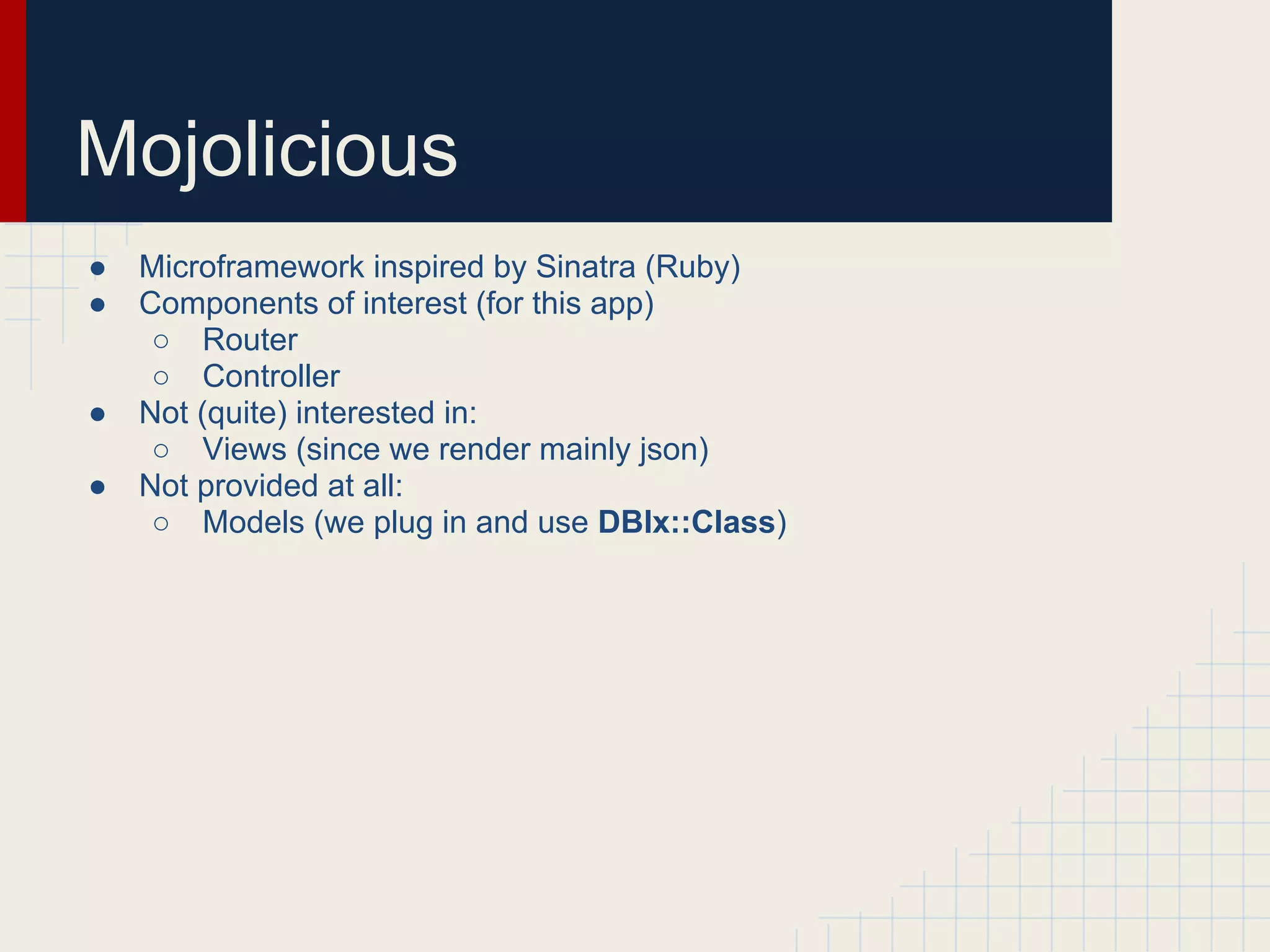 Mojolicious
●   Microframework inspired by Sinatra (Ruby)
●   Components of interest (for this app)
     ○ Router
     ○ Controller
●   Not (quite) interested in:
     ○ Views (since we render mainly json)
●   Not provided at all:
     ○ Models (we plug in and use DBIx::Class)
 