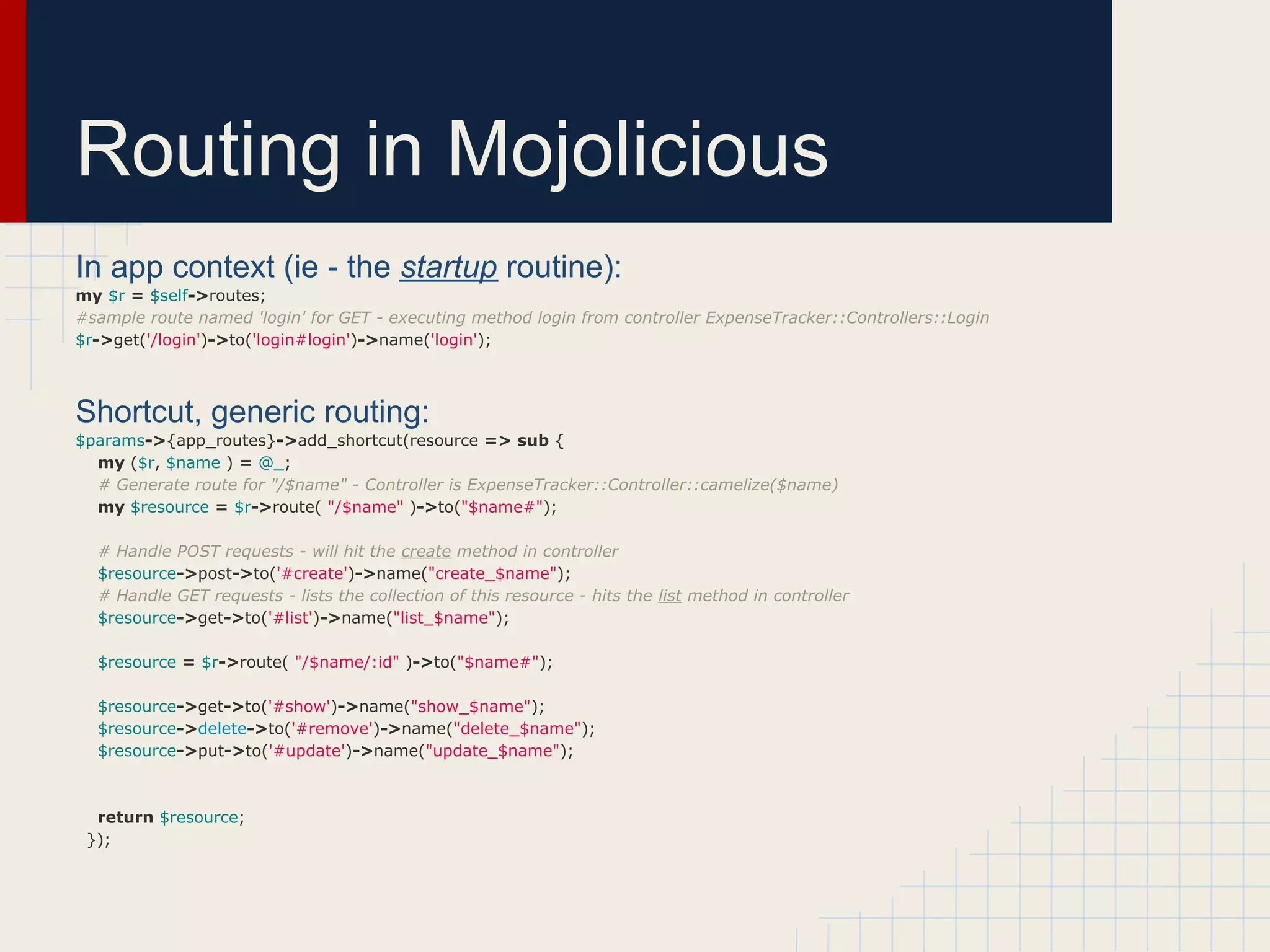Routing in Mojolicious
In app context (ie - the startup routine):
my $r = $self->routes;
#sample route named 'login' for GET - executing method login from controller ExpenseTracker::Controllers::Login
$r->get('/login')->to('login#login')->name('login');



Shortcut, generic routing:
$params->{app_routes}->add_shortcut(resource => sub {
  my ($r, $name ) = @_;
  # Generate route for "/$name" - Controller is ExpenseTracker::Controller::camelize($name)
  my $resource = $r->route( "/$name" )->to("$name#");

  # Handle POST requests - will hit the create method in controller
  $resource->post->to('#create')->name("create_$name");
  # Handle GET requests - lists the collection of this resource - hits the list method in controller
  $resource->get->to('#list')->name("list_$name");

  $resource = $r->route( "/$name/:id" )->to("$name#");

  $resource->get->to('#show')->name("show_$name");
  $resource->delete->to('#remove')->name("delete_$name");
  $resource->put->to('#update')->name("update_$name");



  return $resource;
 });
 