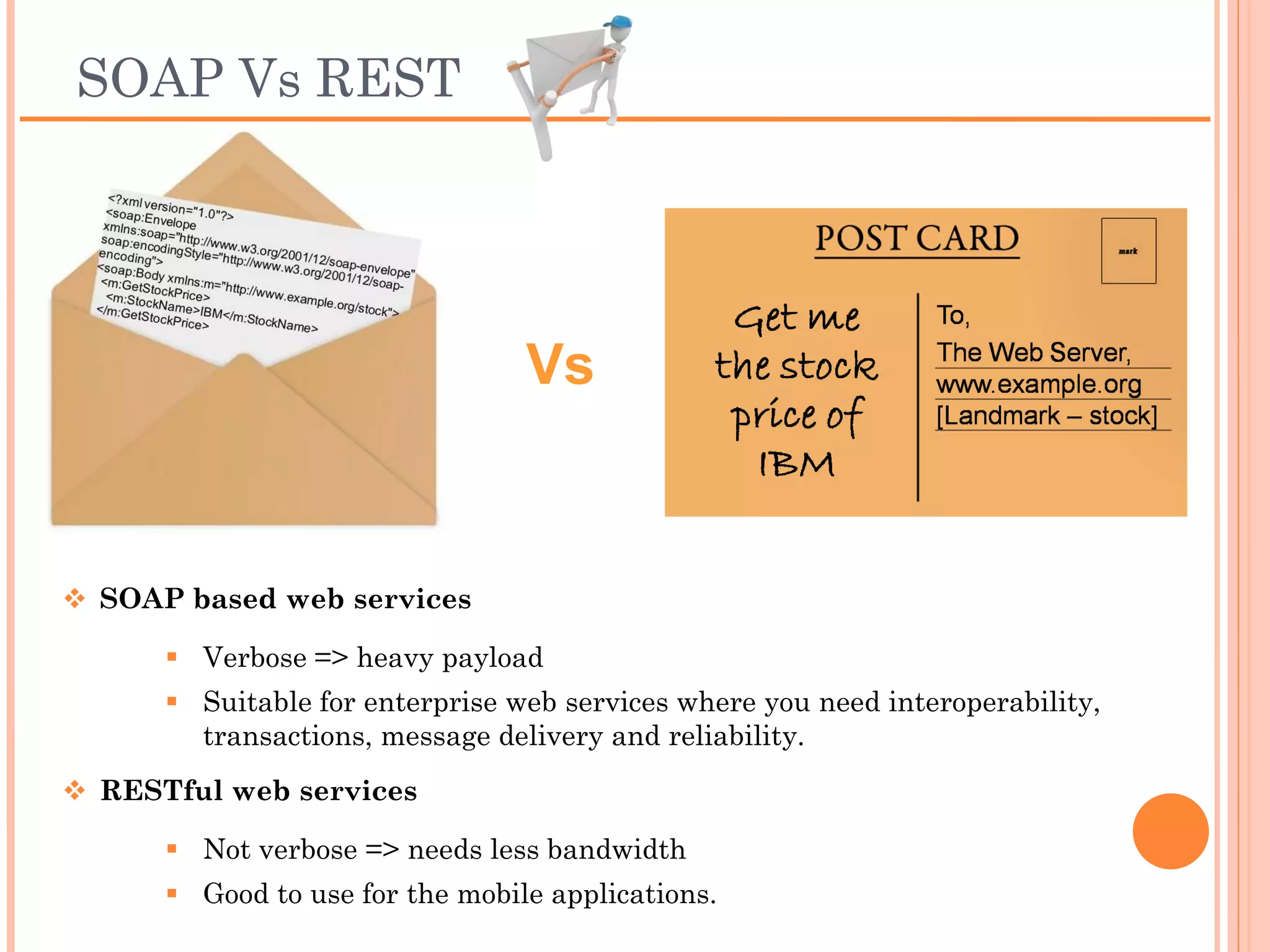 SOAP Vs REST




                            Vs


 SOAP based web services
      Verbose => heavy payload
      Suitable for enterprise web services where you need
       interoperability, transactions, message delivery and reliability.
 RESTful web services
      Not verbose => needs less bandwidth
      Good to use for the mobile applications.
 