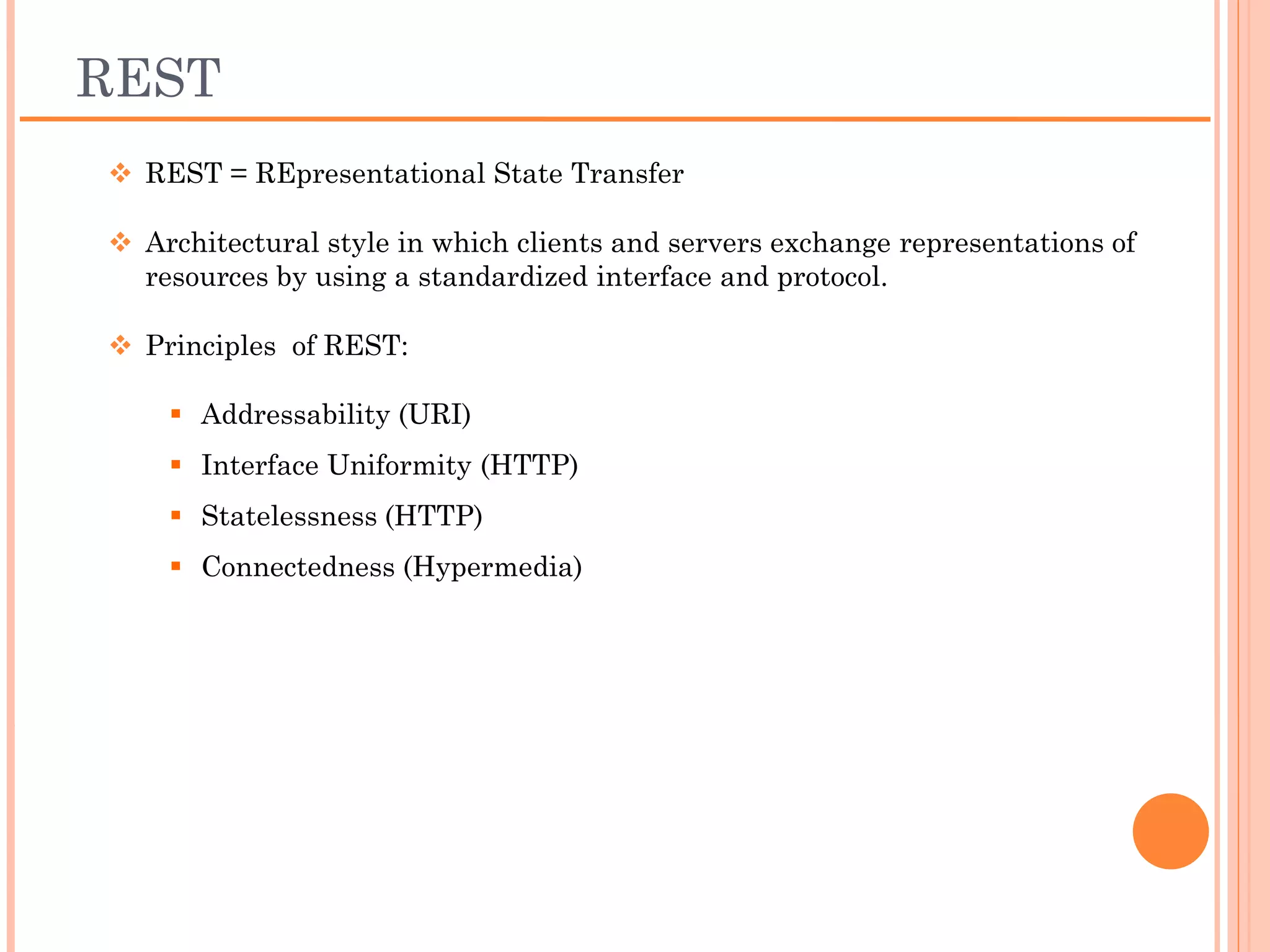 REST
 REST = REpresentational State Transfer

 Architectural style in which clients and servers
 exchange representations of resources by using a
 standardized interface and protocol.

 Principles of REST:

    Addressability (URI)
    Interface Uniformity (HTTP)
    Statelessness (HTTP)
    Connectedness (Hypermedia)
 