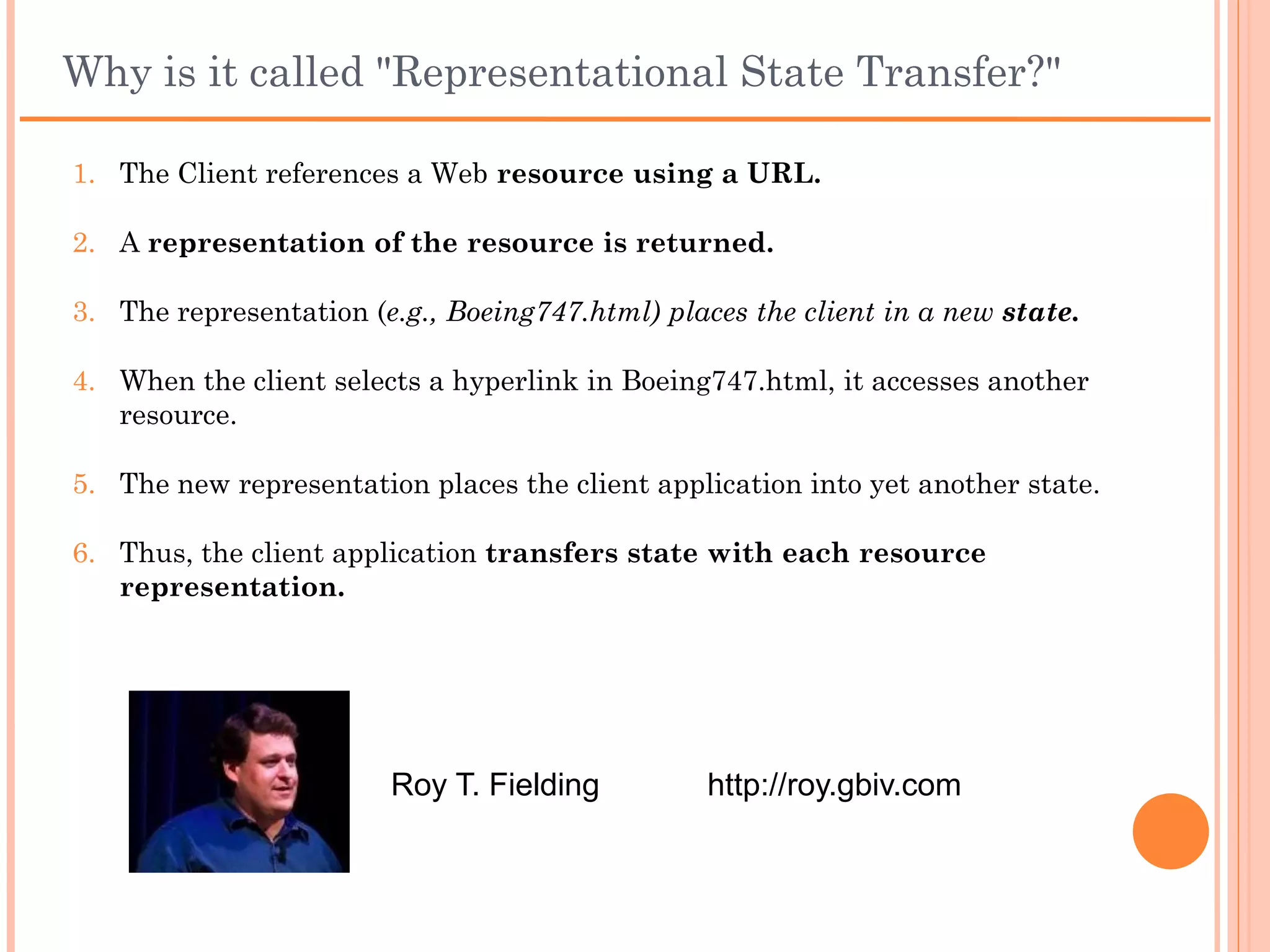 Why is it called "Representational State Transfer?"
1. The Client references a Web resource using a URL.

2. A representation of the resource is returned.

3. The representation (e.g., Boeing747.html) places the client in a new
   state.

4. When the client selects a hyperlink in Boeing747.html, it accesses
   another resource.

5. The new representation places the client application into yet
   another state.

6. Thus, the client application transfers state with each resource
   representation.


                           Roy T. Fielding     http://roy.gbiv.com
 