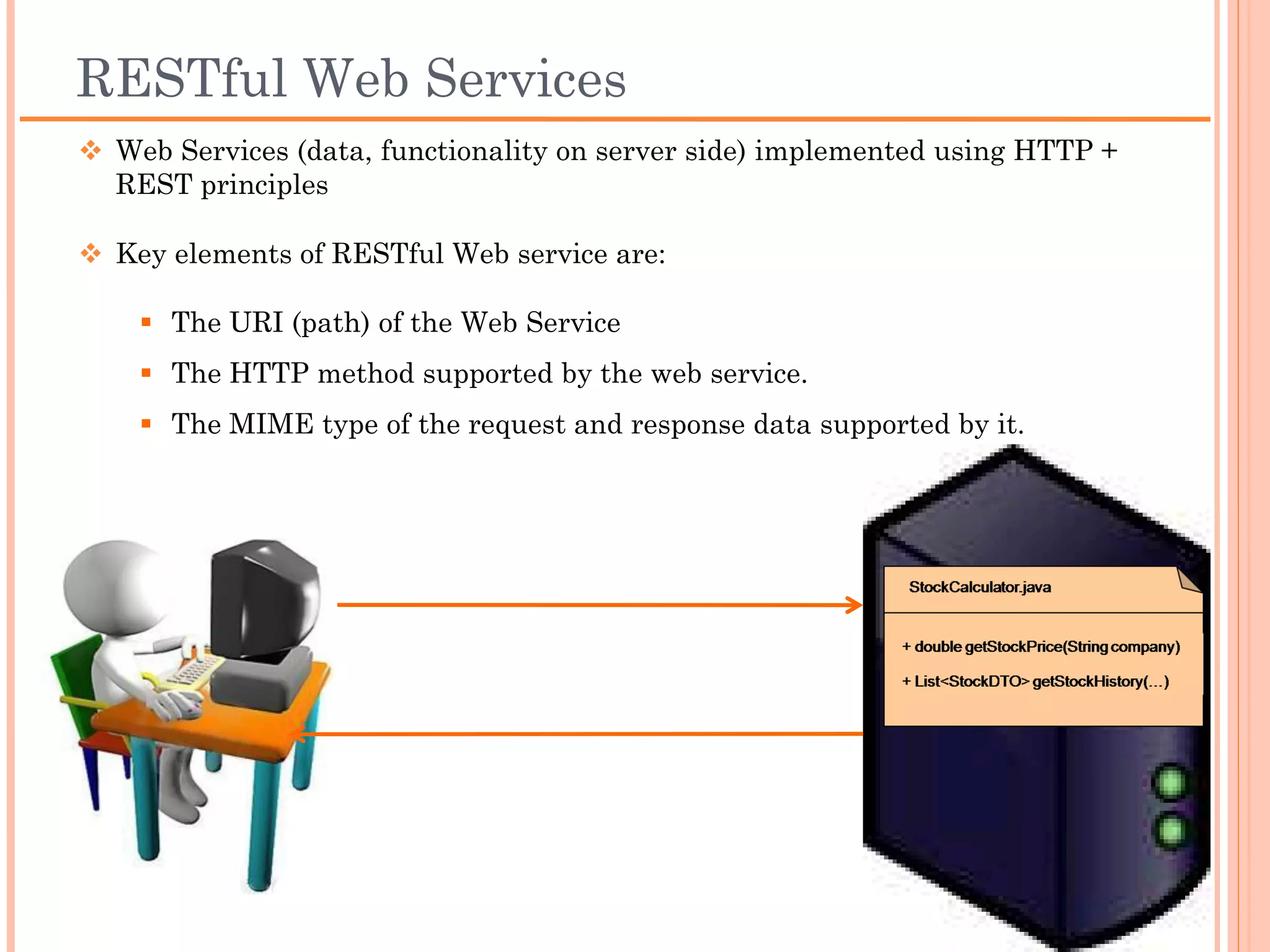 RESTful Web Services
 Web Services (data, functionality on server side) implemented using
  HTTP + REST principles

 Key elements of RESTful Web service are:

     The URI (path) of the Web Service
     The HTTP method supported by the web service.
     The MIME type of the request and response data supported by it.
 