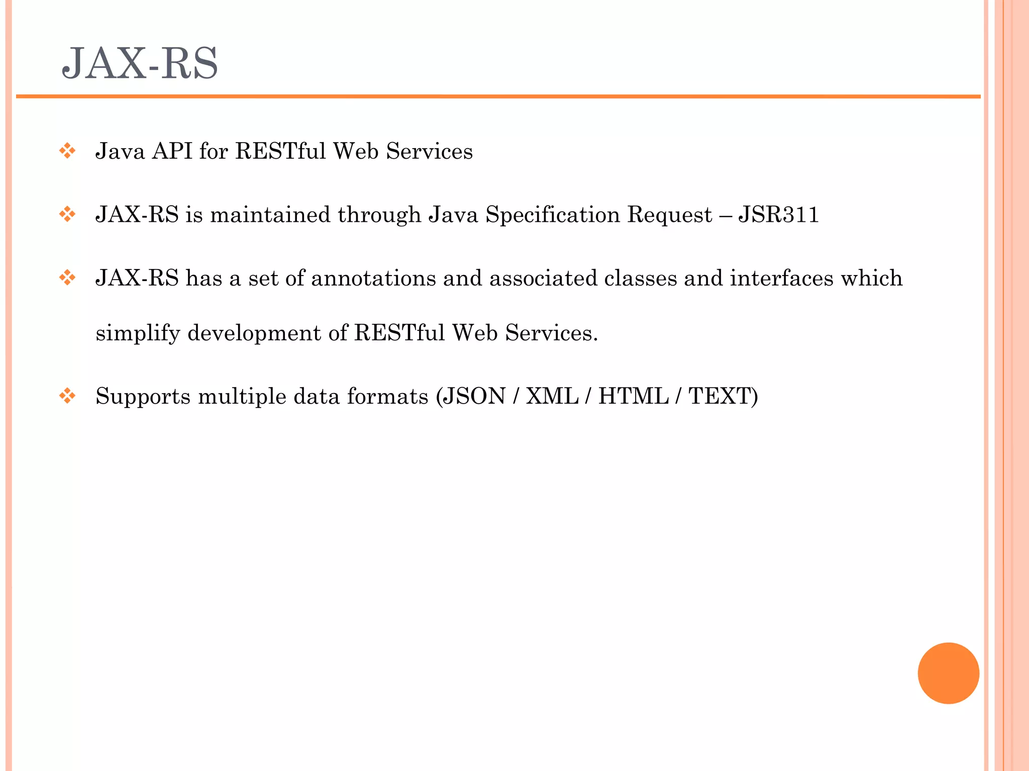 JAX-RS
 Java API for RESTful Web Services

 Maintained through Java Specification Request –
  JSR311

 Has a set of annotations and associated classes and
  interfaces which simplify development of RESTful Web
  Services.

 Supports multiple data formats (JSON / XML / HTML /
  TEXT)
 