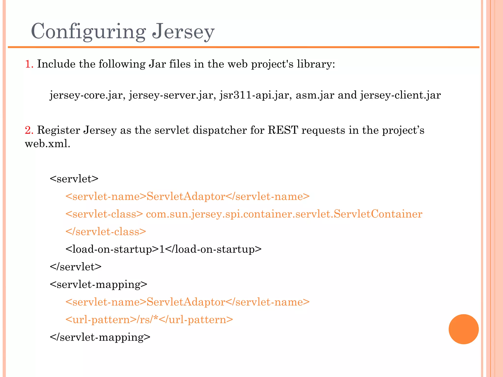 Configuring Jersey
1. Include the following Jar files in the web project's library:
     jersey-core.jar, jersey-server.jar, jsr311-api.jar, asm.jar and jersey-
client.jar


2. Register Jersey as the servlet dispatcher for REST requests in the project’s
web.xml.


    <servlet>
       <servlet-name>ServletAdaptor</servlet-name>
       <servlet-class> com.sun.jersey.spi.container.servlet.ServletContainer
       </servlet-class>
       <load-on-startup>1</load-on-startup>
    </servlet>
    <servlet-mapping>
       <servlet-name>ServletAdaptor</servlet-name>
       <url-pattern>/rs/*</url-pattern>
    </servlet-mapping>
 