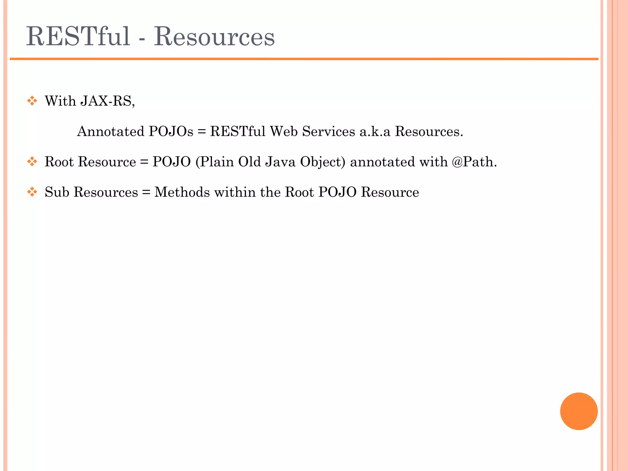 RESTful - Resources
 With JAX-RS,

    Annotated POJOs = RESTful Web Services a.k.a
      Resources.

 Root Resource = POJO (Plain Old Java Object)
 annotated with @Path.

 Sub Resources = Methods within the Root POJO
 Resource
 