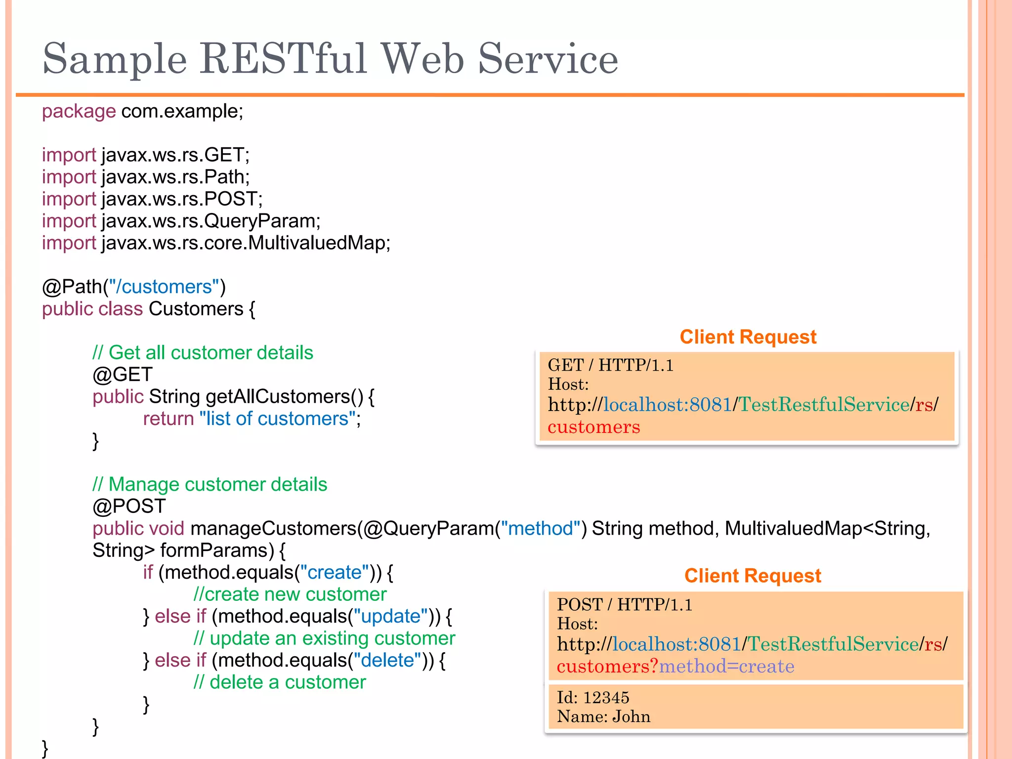 Sample RESTful Web Service
package com.example;

import javax.ws.rs.GET;
import javax.ws.rs.Path;
import javax.ws.rs.POST;
import javax.ws.rs.QueryParam;
import javax.ws.rs.core.MultivaluedMap;

@Path("/customers")
public class Customers {
                                                                      Client Request
     // Get all customer details
                                                     GET / HTTP/1.1
     @GET                                            Host:
     public String getAllCustomers() {               http://localhost:8081/TestRestfulService/rs/
            return "list of customers";              customers
     }

     // Manage customer details
     @POST
     public void manageCustomers(@QueryParam("method") String method, MultivaluedMap<String,
     String> formParams) {
           if (method.equals("create")) {                         Client Request
                  //create new customer
                                                   POST / HTTP/1.1
           } else if (method.equals("update")) {   Host:
                  // update an existing customer   http://localhost:8081/TestRestfulService/rs/
           } else if (method.equals("delete")) {   customers?method=create
                  // delete a customer
           }                                       Id: 12345
                                                   Name: John
     }
}
 