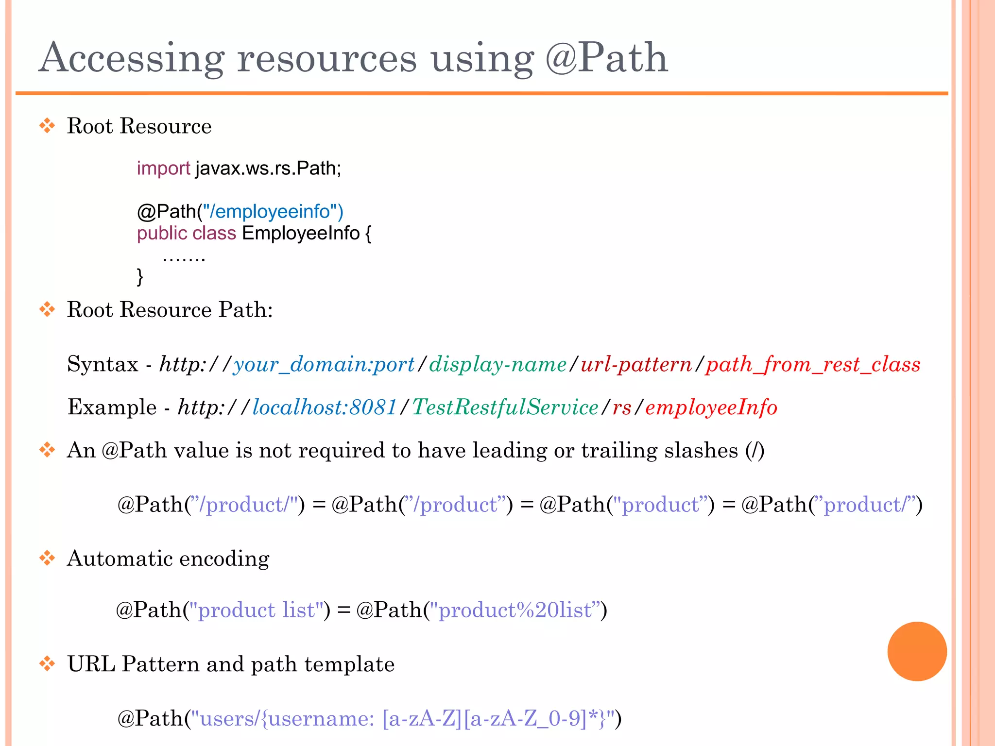 Accessing resources using @Path
 Root Resource
      import javax.ws.rs.Path;

      @Path("/employeeinfo")
      public class EmployeeInfo {
        …….
      }


 Root Resource Path

 Syntax:
     http://your_domain:port/display-name/url-
 pattern/path_from_rest_class
 Example:
     http://localhost:8081/TestRestfulService/rs/employeeInfo
 