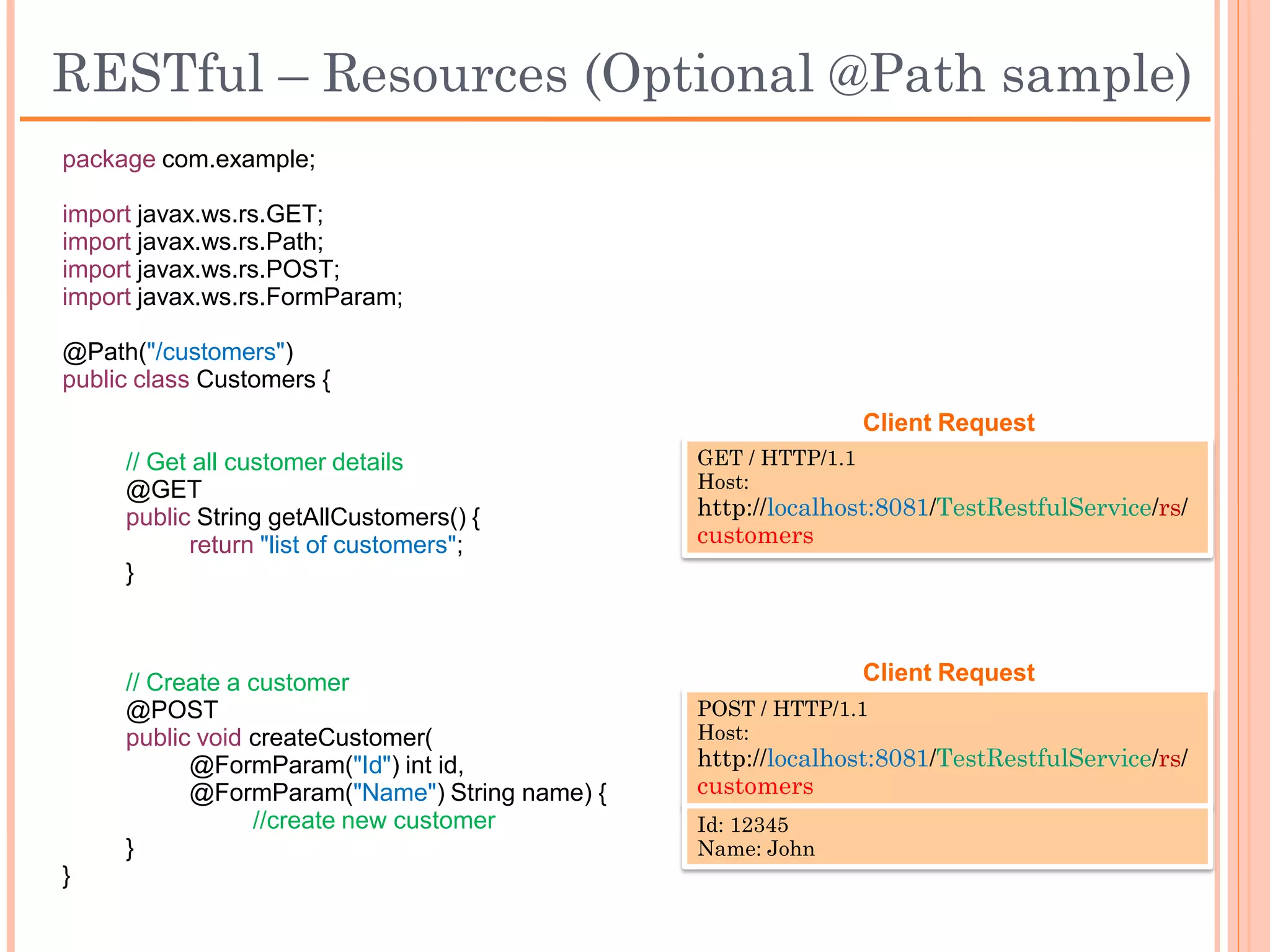 Accessing resources using @Path
 An @Path value is not required to have leading or trailing slashes (/)

      @Path(”/product/") = @Path(”/product”) = @Path("product”) =
                            @Path(”product/”)

 Automatic encoding

      @Path("product list") = @Path("product%20list”)

 URL Pattern and path template

      @Path("users/{username: [a-zA-Z][a-zA-Z_0-9]*}")
 
