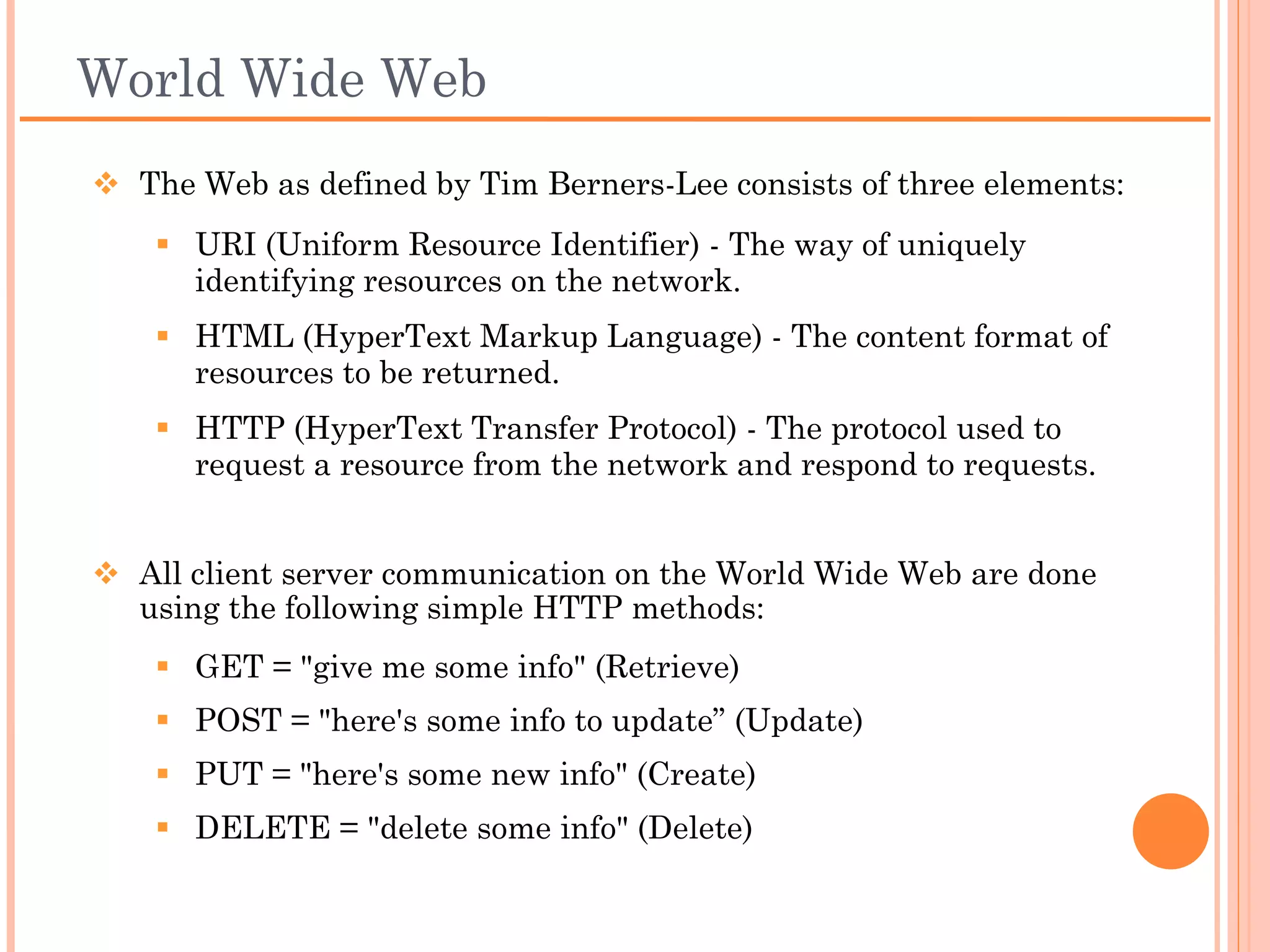World Wide Web
 The Web as defined by Tim Berners-Lee consists of three elements:
    URI (Uniform Resource Identifier) - The way of uniquely
     identifying resources on the network.
    HTML (HyperText Markup Language) - The content format of
     resources to be returned.
    HTTP (HyperText Transfer Protocol) - The protocol used to
     request a resource from the network and respond to requests.


 HTTP methods
     All client server communication on the World Wide Web are
        done using the following simple HTTP methods:
    GET = "give me some info" (Retrieve)
    POST = "here's some info to update” (Update)
    PUT = "here's some new info" (Create)
    DELETE = "delete some info" (Delete)
 
