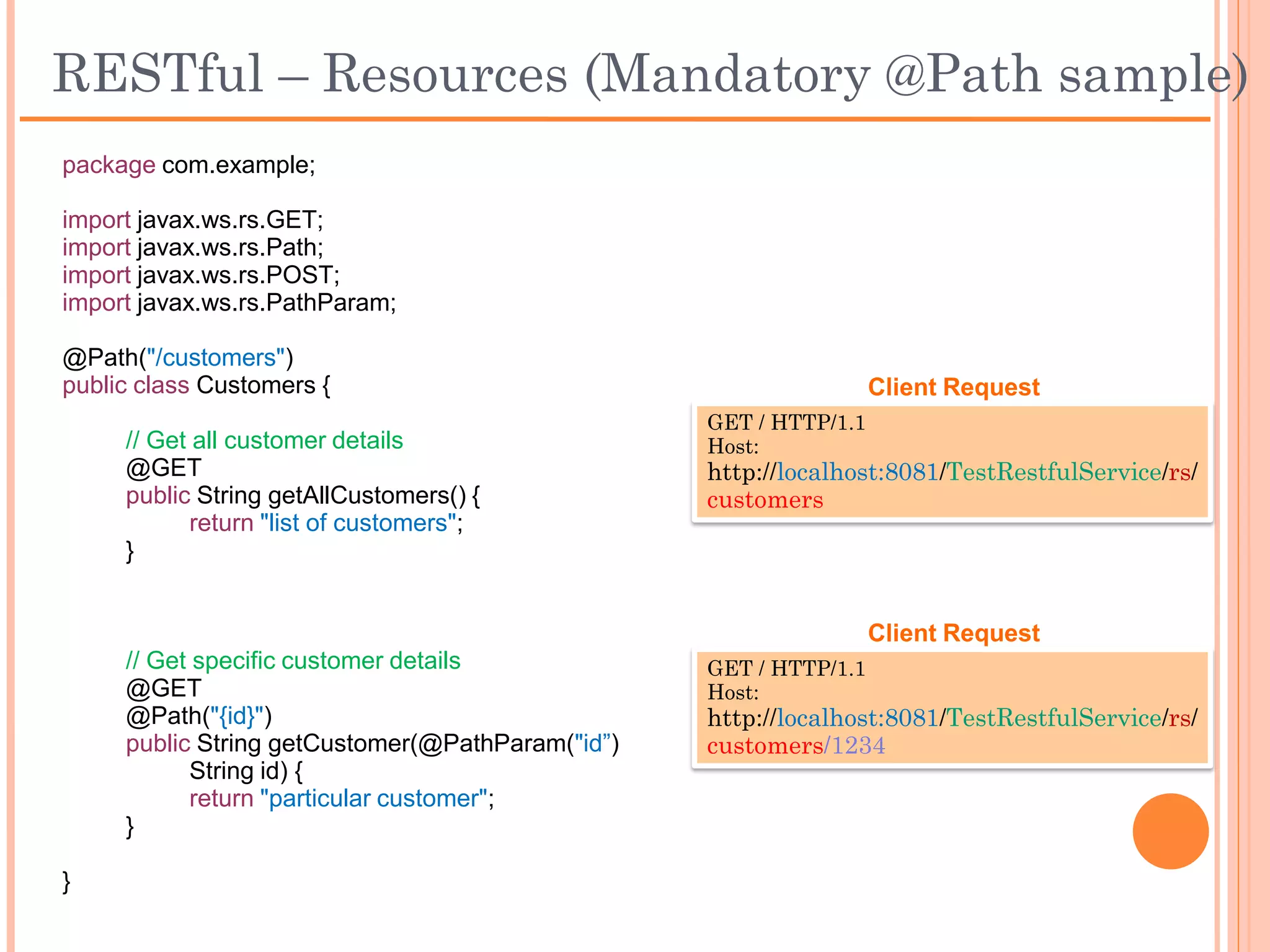 RESTful – Resources (Optional @Path sample)
 package com.example;

 import javax.ws.rs.GET;
 import javax.ws.rs.Path;
 import javax.ws.rs.POST;
 import javax.ws.rs.FormParam;

 @Path("/customers")
 public class Customers {
                                                                 Client Request
      // Get all customer details               GET / HTTP/1.1
      @GET                                      Host:
      public String getAllCustomers() {         http://localhost:8081/TestRestfulService/rs/
             return "list of customers";        customers
      }



      // Create a customer                                       Client Request
      @POST                                     POST / HTTP/1.1
      public void createCustomer(               Host:
            @FormParam("Id") int id,            http://localhost:8081/TestRestfulService/rs/
            @FormParam("Name") String name) {   customers
                  //create new customer         Id: 12345
      }                                         Name: John
 }
 