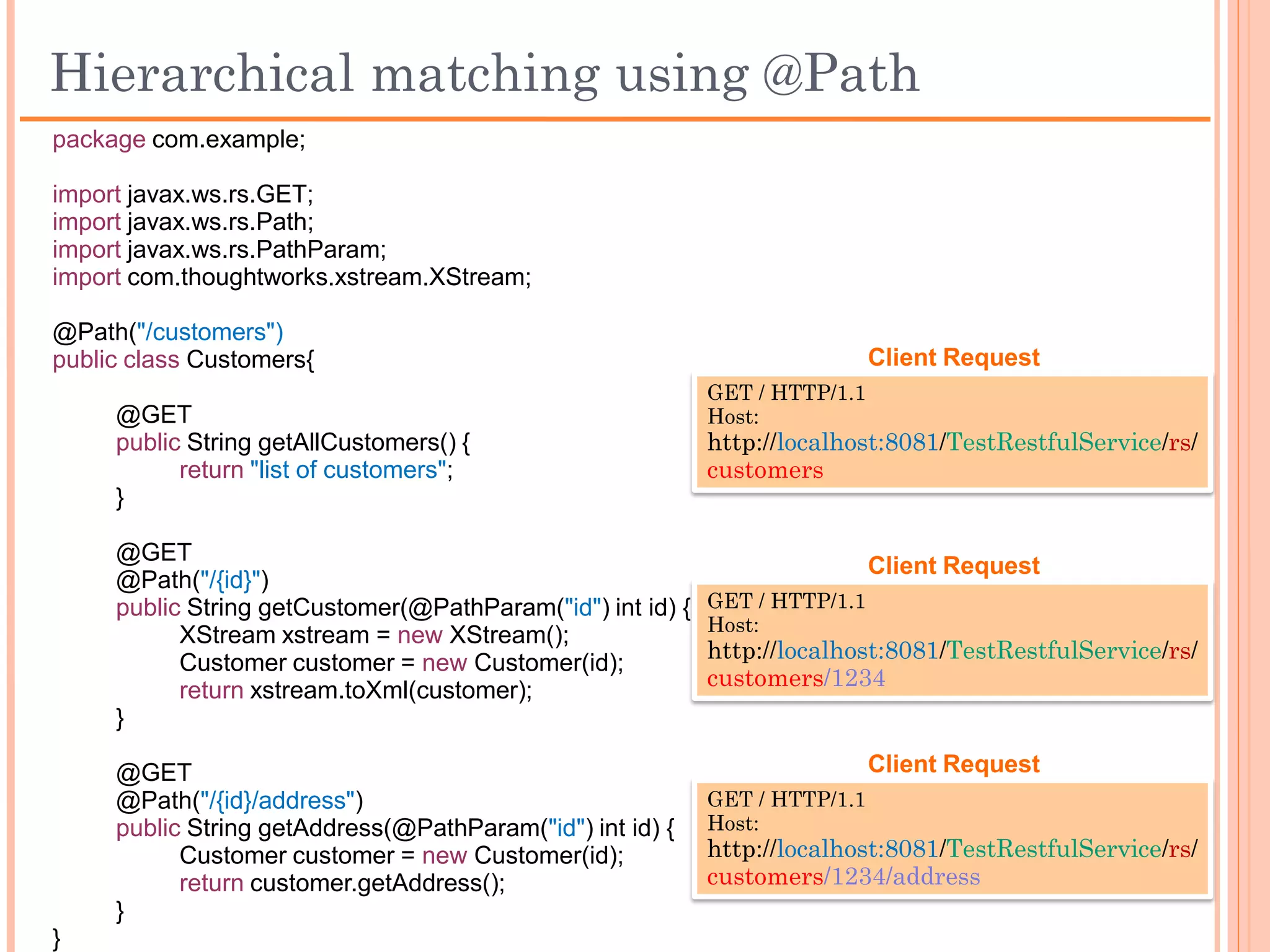 RESTful–Resources(Mandatory @Path sample)
 package com.example;

 import javax.ws.rs.GET;
 import javax.ws.rs.Path;
 import javax.ws.rs.POST;
 import javax.ws.rs.PathParam;

 @Path("/customers")
 public class Customers {                                           Client Request
                                                   GET / HTTP/1.1
      // Get all customer details                  Host:
      @GET                                         http://localhost:8081/TestRestfulService/rs/
      public String getAllCustomers() {            customers
             return "list of customers";
      }


                                                                    Client Request
      // Get specific customer details             GET / HTTP/1.1
      @GET                                         Host:
      @Path("{id}")                                http://localhost:8081/TestRestfulService/rs/
      public String getCustomer(@PathParam("id”)   customers/1234
             String id) {
             return "particular customer";
      }

 }
 