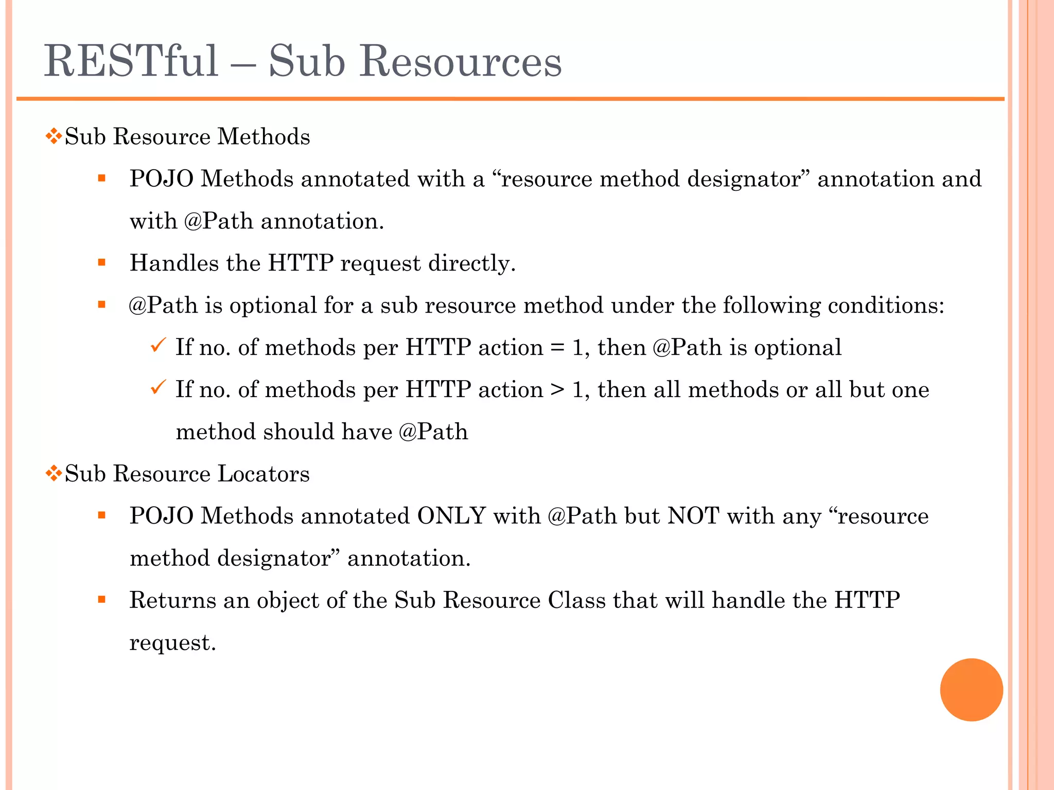 Hierarchical matching using @Path
package com.example;

import javax.ws.rs.GET;
import javax.ws.rs.Path;
import javax.ws.rs.PathParam;
import com.thoughtworks.xstream.XStream;

@Path("/customers")
public class Customers{                                                      Client Request
                                                            GET / HTTP/1.1
     @GET                                                   Host:
     public String getAllCustomers() {                      http://localhost:8081/TestRestfulService/rs/
           return "list of customers";                      customers
     }

     @GET
                                                                             Client Request
     @Path("/{id}")
     public String getCustomer(@PathParam("id") int id) {   GET / HTTP/1.1
                                                            Host:
           XStream xstream = new XStream();
                                                            http://localhost:8081/TestRestfulService/rs/
           Customer customer = new Customer(id);
                                                            customers/1234
           return xstream.toXml(customer);
     }

     @GET                                                                    Client Request
     @Path("/{id}/address")                                 GET / HTTP/1.1
     public String getAddress(@PathParam("id") int id) {    Host:
           Customer customer = new Customer(id);            http://localhost:8081/TestRestfulService/rs/
           return customer.getAddress();                    customers/1234/address
     }
}
 