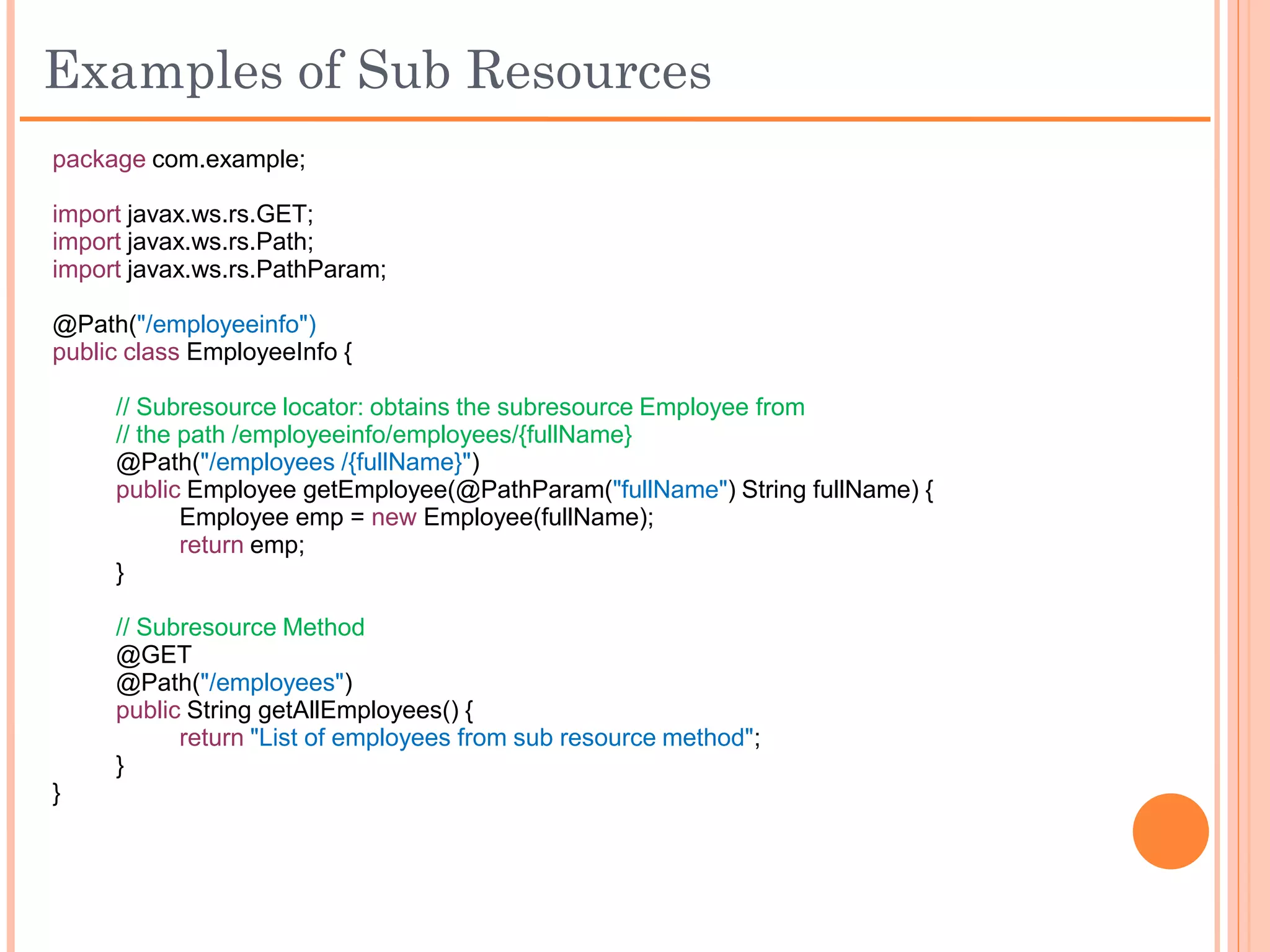 RESTful – Sub Resources
 Sub Resource Methods
    POJO Methods annotated with a “resource method designator”
     annotation and with @Path annotation.
    Handles the HTTP request directly.
    @Path is optional for a sub resource method under the following
     conditions:
        If no. of methods per HTTP action = 1, then @Path is optional
        If no. of methods per HTTP action > 1, then all methods or all but
         one method should have @Path
 Sub Resource Locators
    POJO Methods annotated ONLY with @Path but NOT with any
     “resource method designator” annotation.
    Returns an object of the Sub Resource Class that will handle the
     HTTP request.
 