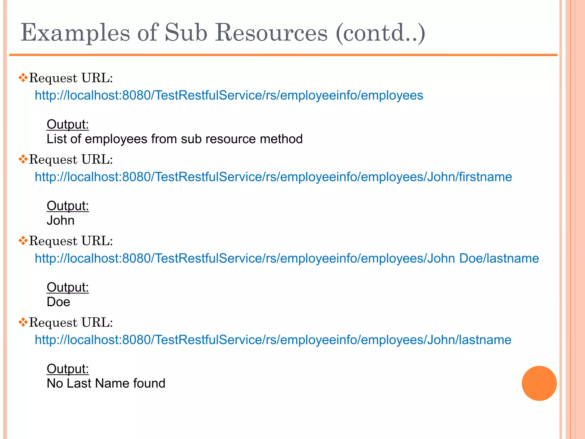 Examples of Sub Resources (contd..)
package com.example;

import javax.ws.rs.GET;
import javax.ws.rs.Path;

// Subresource class
public class Employee {

      private String fullName;

      public Employee(String fullName){
             this.fullName = fullName;
      }

      // Subresource method: returns the employee's first name
      @GET
      @Path("/firstname")
      public String getEmployeeFirstName() {
           return fullName.substring(0, fullName.indexOf(" ")==-1? fullName.length(): fullName.indexOf(" "));
      }

      // Subresource method: returns the employee's last name
      @GET
      @Path("/lastname")
      public String getEmployeeLastName() {
           if(fullName.indexOf(" ")==-1){
               return "No Last Name found";
           } else {
               return fullName.substring(fullName.indexOf(" ")+1);
           }
      }
}
 