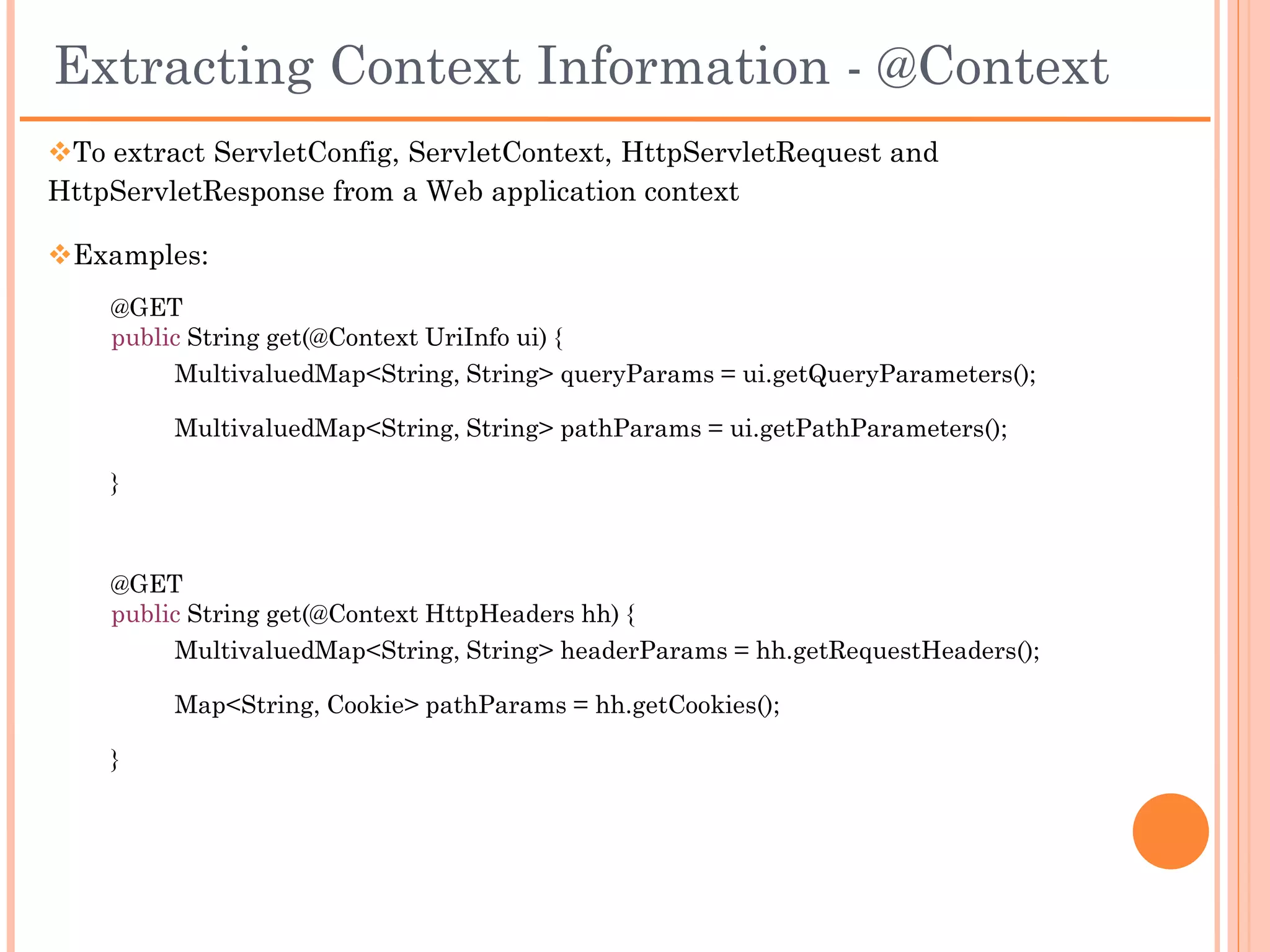 Extracting Request Parameters - Example

 Annotation      HTTP Request                                      JAX-RS sample
                   Sample
@FormParam    The form parameters and     @POST
              values are encoded in the
              request message body        @Consumes("application/x-www-form-urlencoded")
              like the following:
                                          public void post(@FormParam(“x") int numberX) {
              POST /MyService/URL
              HTTP/1.1                    }
              x=56
                                                                   OR

                                          @POST

                                          @Consumes("application/x-www-form-urlencoded")

                                          public void post(MultivaluedMap<String, String> formParams) {

                                          }
 