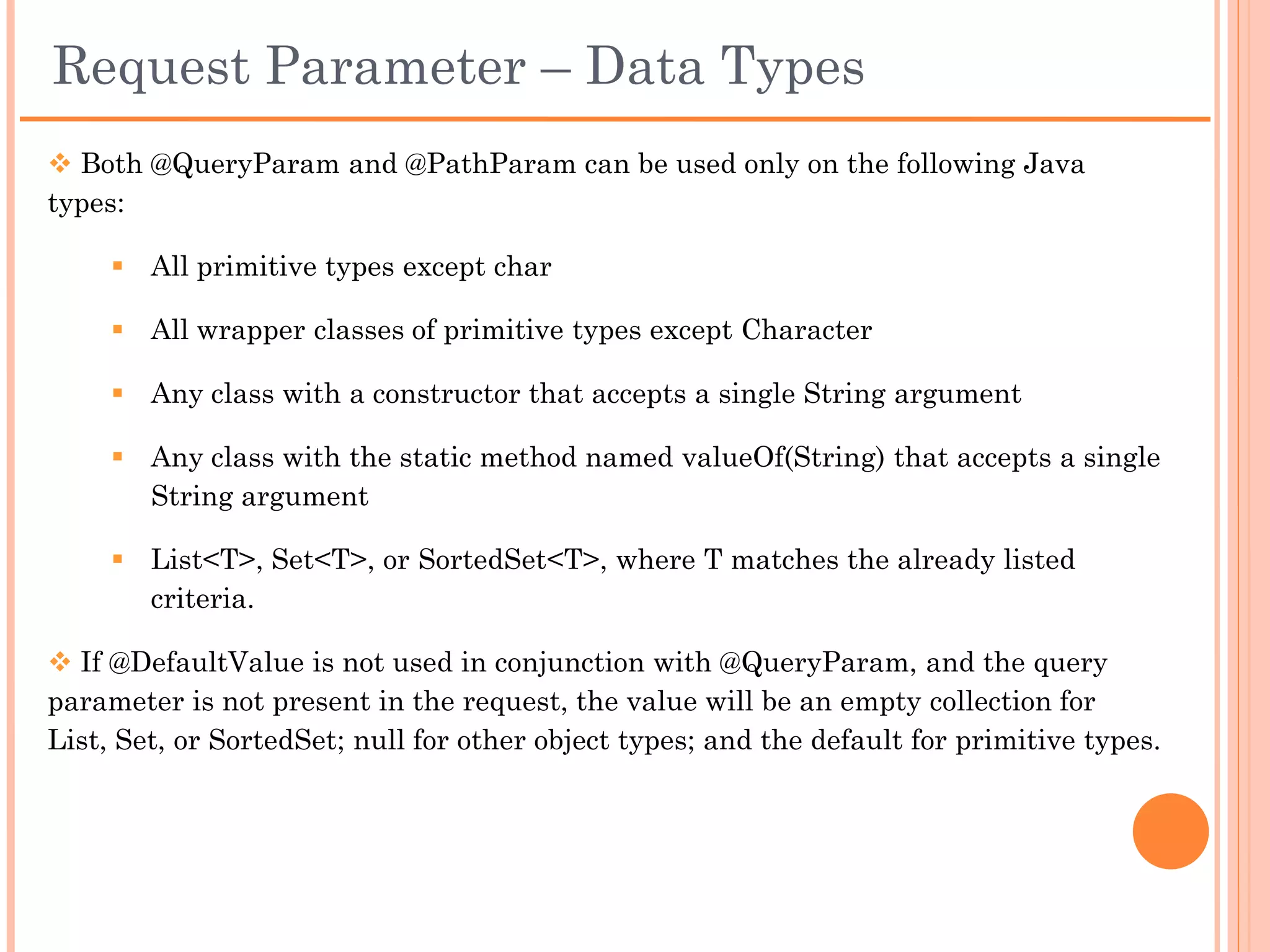 @DefaultValue
 Any failure to parse an input will result in the parameter being given whatever is
the default value for its type: false for boolean, zero for numbers, etc.

 This can be overridden by using @DefaultValue annotation and setting preferred
default value.

 This default value will be used whenever the expected input is missing – or when
it is present but parsing fails.

 The default value should be given as a String. It will be parsed to the appropriate
type of the method parameter.

Example:
         public void foo(@DefaultValue(“123”) @QueryParam(“id") int id)

         http://localhost:8081/TestRestfulService/rs/customer?id=56
          id = 56

         http://localhost:8081/TestRestfulService/rs/customer
          id = 123

         http://localhost:8081/TestRestfulService/rs/customer?id=ABC
          id = 123
 