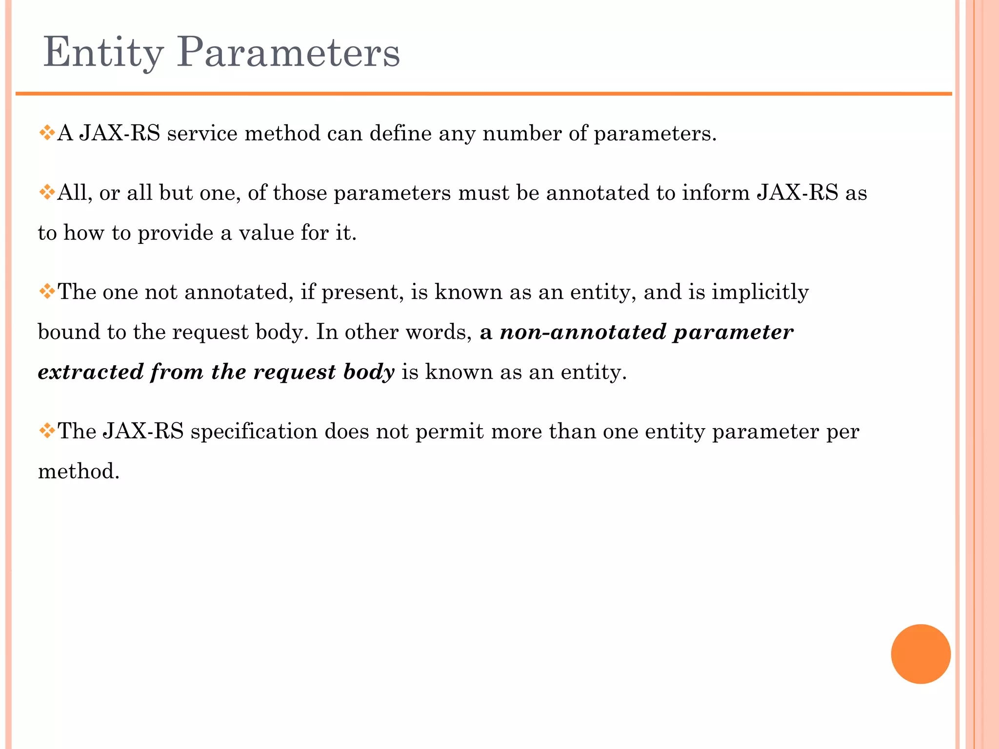 Request Parameter – Data Types
 Both @QueryParam and @PathParam can be used only on the following
Java types:

     All primitive types except char

     All wrapper classes of primitive types except Character

     Any class with a constructor that accepts a single String argument

     Any class with the static method named valueOf(String) that accepts
      a single String argument

     List<T>, Set<T>, or SortedSet<T>, where T matches the already
      listed criteria.

 If @DefaultValue is not used in conjunction with @QueryParam, and the
query parameter is not present in the request, the value will be an empty
collection for List, Set, or SortedSet; null for other object types; and the
default for primitive types.
 
