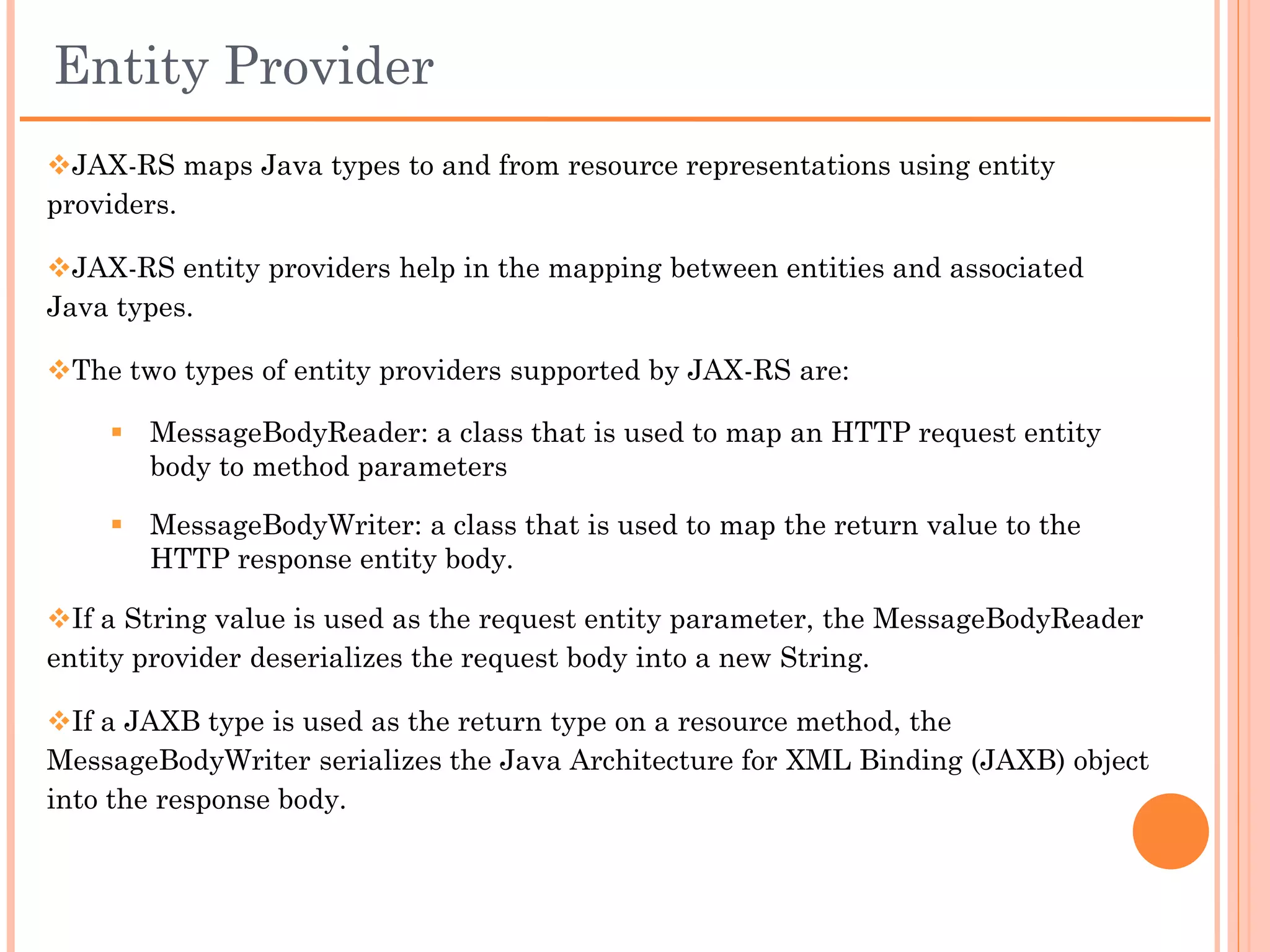 Entity Parameters
 A JAX-RS service method can define any number of parameters.

 All, or all but one, of those parameters must be annotated to inform
JAX-RS as to how to provide a value for it.

 The one not annotated, if present, is known as an entity, and is
implicitly bound to the request body. In other words, a non-annotated
parameter extracted from the request body is known as an entity.

 The JAX-RS specification does not permit more than one entity
parameter per method.
 