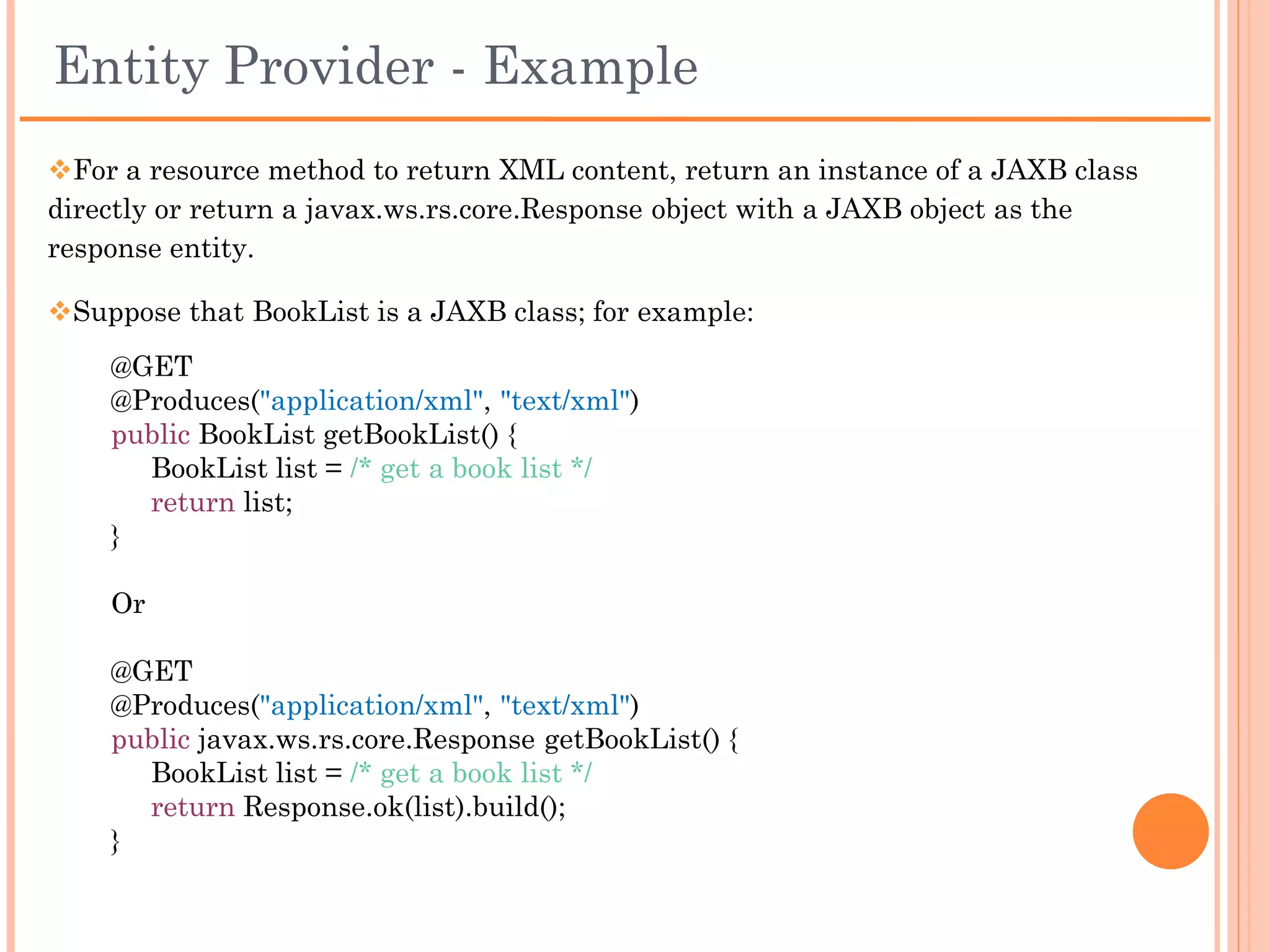 Entity Provider
 JAX-RS maps Java types to and from resource representations using entity
providers.

 JAX-RS entity providers help in the mapping between entities and
associated Java types.

 The two types of entity providers supported by JAX-RS are:

     MessageBodyReader: a class that is used to map an HTTP request
      entity body to method parameters
     MessageBodyWriter: a class that is used to map the return value to
      the HTTP response entity body.

 If a String value is used as the request entity parameter, the
MessageBodyReader entity provider deserializes the request body into a new
String.

 If a JAXB type is used as the return type on a resource method, the
MessageBodyWriter serializes the Java Architecture for XML Binding
(JAXB) object into the response body.
 