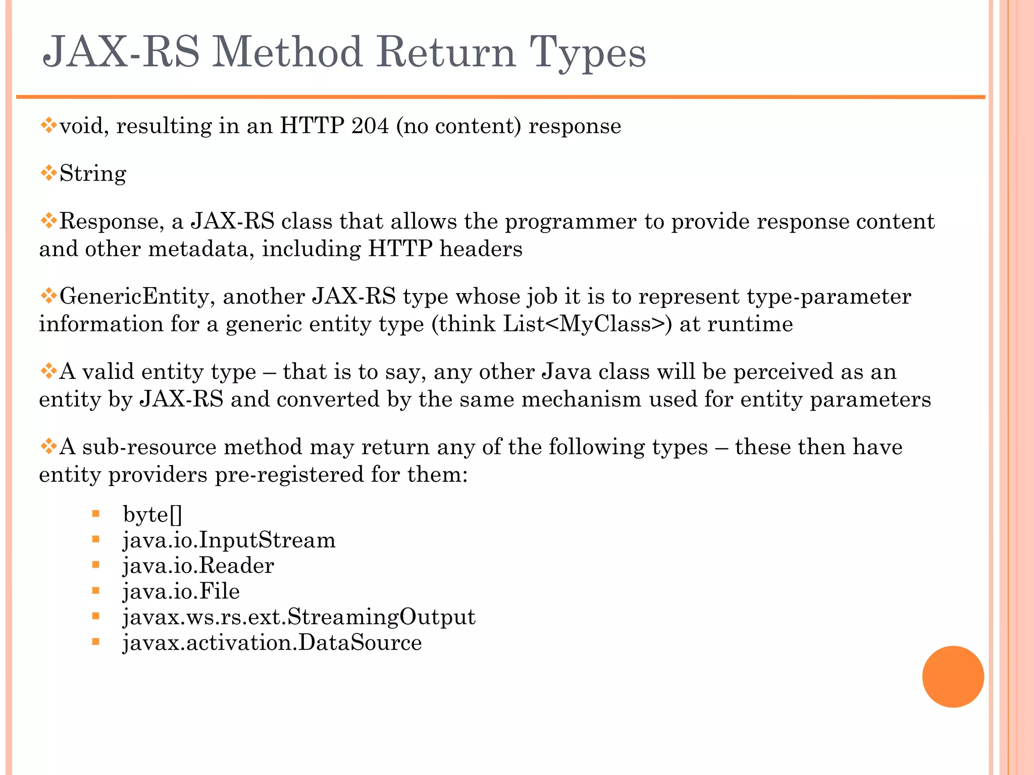 Entity Provider - Example
 For a resource method to return XML content, return an instance of a
JAXB class directly or return a javax.ws.rs.core.Response object with a JAXB
object as the response entity.

 Suppose that BookList is a JAXB class; for example:
    @GET
    @Produces("application/xml", "text/xml")
    public BookList getBookList() {
      BookList list = /* get a book list */
      return list;
    }

    Or

    @GET
    @Produces("application/xml", "text/xml")
    public javax.ws.rs.core.Response getBookList() {
      BookList list = /* get a book list */
      return Response.ok(list).build();
    }
 