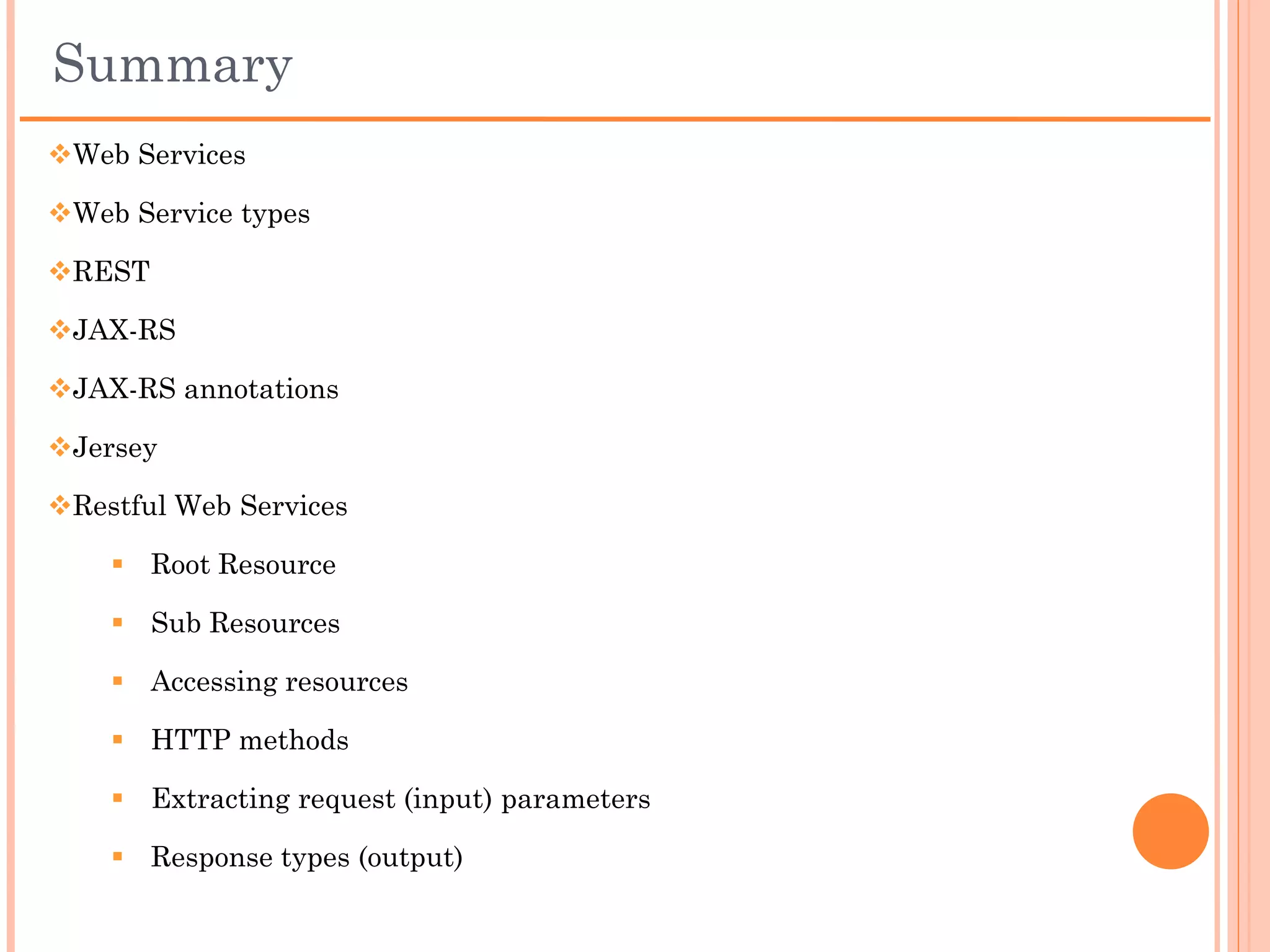 JAX-RS Method Return Types
 void, resulting in an HTTP 204 (no content) response
 String
 Response, a JAX-RS class that allows the programmer to provide response
content and other metadata, including HTTP headers
 GenericEntity, another JAX-RS type whose job it is to represent type-
parameter information for a generic entity type (think List<MyClass>) at
runtime
 A valid entity type – that is to say, any other Java class will be perceived as
an entity by JAX-RS and converted by the same mechanism used for entity
parameters
 A sub-resource method may return any of the following types – these then
have entity providers pre-registered for them:
       byte[]
       java.io.InputStream
       java.io.Reader
       java.io.File
       javax.ws.rs.ext.StreamingOutput
       javax.activation.DataSource
 